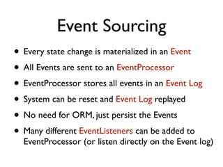 Event Sourcing
• Every state change is materialized in an Event
• All Events are sent to an EventProcessor
• EventProcessor stores all events in an Event Log
• System can be reset and Event Log replayed
• No need for ORM, just persist the Events
• Many different EventListeners can be added to
EventProcessor (or listen directly on the Event log)
 