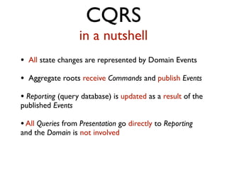 CQRS
in a nutshell
• All state changes are represented by Domain Events
• Aggregate roots receive Commands and publish Events
• Reporting (query database) is updated as a result of the
published Events
•All Queries from Presentation go directly to Reporting
and the Domain is not involved
 