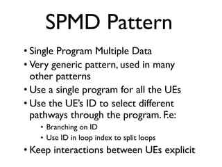 SPMD Pattern
• Single Program Multiple Data
• Very generic pattern, used in many
other patterns
• Use a single program for all the UEs
• Use the UE’s ID to select different
pathways through the program. F.e:
• Branching on ID
• Use ID in loop index to split loops
• Keep interactions between UEs explicit
 