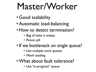 Master/Worker
• Good scalability
• Automatic load-balancing
• How to detect termination?
• Bag of tasks is empty
• Poison pill
• If we bottleneck on single queue?
• Use multiple work queues
• Work stealing
• What about fault tolerance?
• Use “in-progress” queue
 