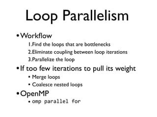 Loop Parallelism
•Workﬂow
1.Find the loops that are bottlenecks
2.Eliminate coupling between loop iterations
3.Parallelize the loop
•If too few iterations to pull its weight
• Merge loops
• Coalesce nested loops
•OpenMP
• omp	
  parallel	
  for
 