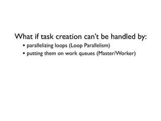 What if task creation can’t be handled by:
• parallelizing loops (Loop Parallelism)
• putting them on work queues (Master/Worker)
 