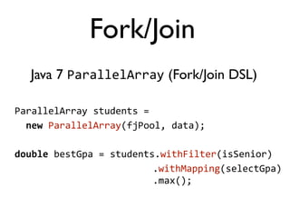 Java 7 ParallelArray (Fork/Join DSL)
ParallelArray	
  students	
  =	
  
	
  	
  new	
  ParallelArray(fjPool,	
  data);
double	
  bestGpa	
  =	
  students.withFilter(isSenior)
	
  	
  	
  	
  	
  	
  	
  	
  	
  	
  	
  	
  	
  	
  	
  	
  	
  	
  	
  	
  	
  	
  	
  	
  	
  	
  .withMapping(selectGpa)
	
  	
  	
  	
  	
  	
  	
  	
  	
  	
  	
  	
  	
  	
  	
  	
  	
  	
  	
  	
  	
  	
  	
  	
  	
  	
  .max();
Fork/Join
 
