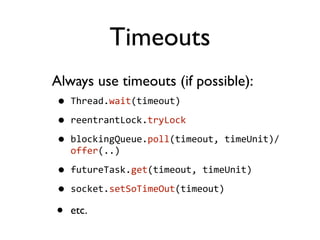 Timeouts
Always use timeouts (if possible):
• Thread.wait(timeout)
• reentrantLock.tryLock
• blockingQueue.poll(timeout,	
  timeUnit)/
offer(..)
• futureTask.get(timeout,	
  timeUnit)
• socket.setSoTimeOut(timeout)
• etc.
 