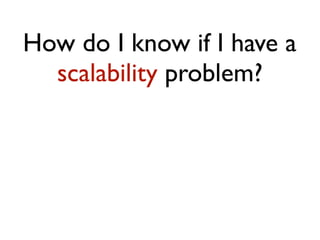How do I know if I have a
scalability problem?
 