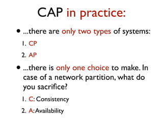 CAP in practice:
• ...there are only two types of systems:
1. CP
2. AP
• ...there is only one choice to make. In
case of a network partition, what do
you sacriﬁce?
1. C: Consistency
2. A:Availability
 