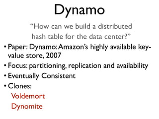 “How can we build a distributed
hash table for the data center?”
• Paper: Dynamo:Amazon’s highly available key-
value store, 2007
• Focus: partitioning, replication and availability
• Eventually Consistent
• Clones:
Voldemort
Dynomite
Dynamo
 