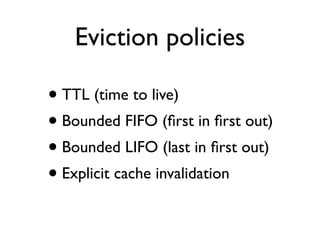 Eviction policies
• TTL (time to live)
• Bounded FIFO (ﬁrst in ﬁrst out)
• Bounded LIFO (last in ﬁrst out)
• Explicit cache invalidation
 