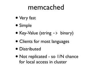 memcached
• Very fast
• Simple
• Key-Value (string -­‐>	
  binary)
• Clients for most languages
• Distributed
• Not replicated - so 1/N chance
for local access in cluster
 