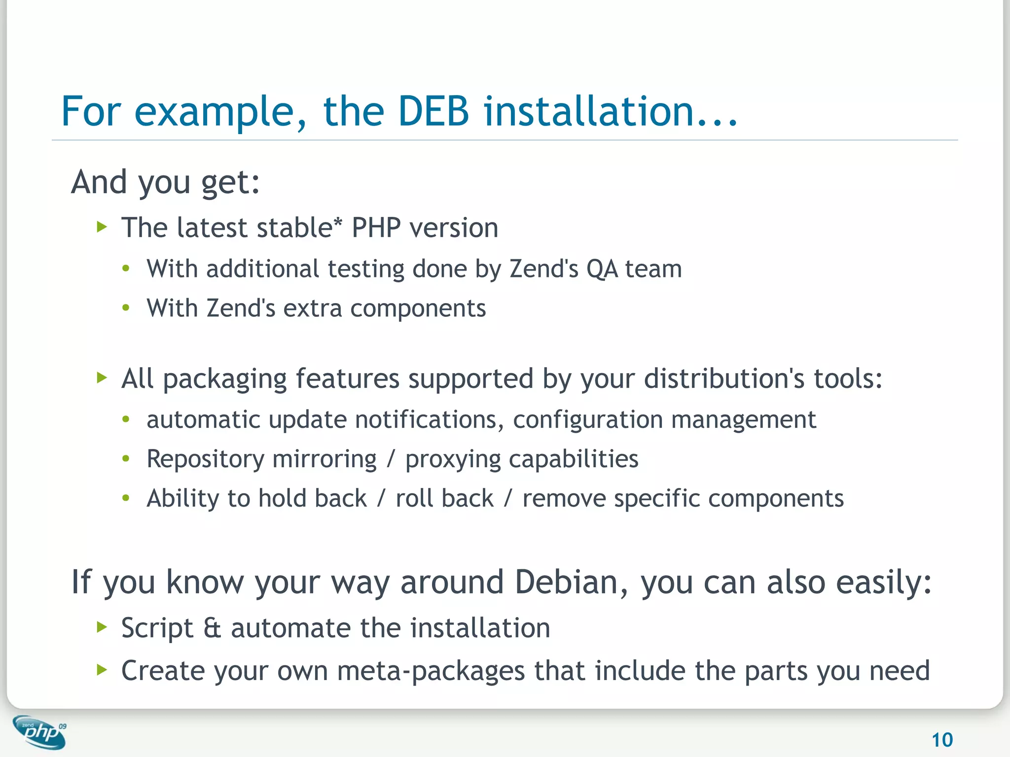 For example, the DEB installation...
And you get:
 ▶   The latest stable* PHP version
     ●
         With additional testing done by Zend's QA team
     ●
         With Zend's extra components

 ▶   All packaging features supported by your distribution's tools:
     ●   automatic update notifications, configuration management
     ●   Repository mirroring / proxying capabilities
     ●   Ability to hold back / roll back / remove specific components


If you know your way around Debian, you can also easily:
 ▶   Script & automate the installation
 ▶   Create your own meta-packages that include the parts you need

                                                                         10
 