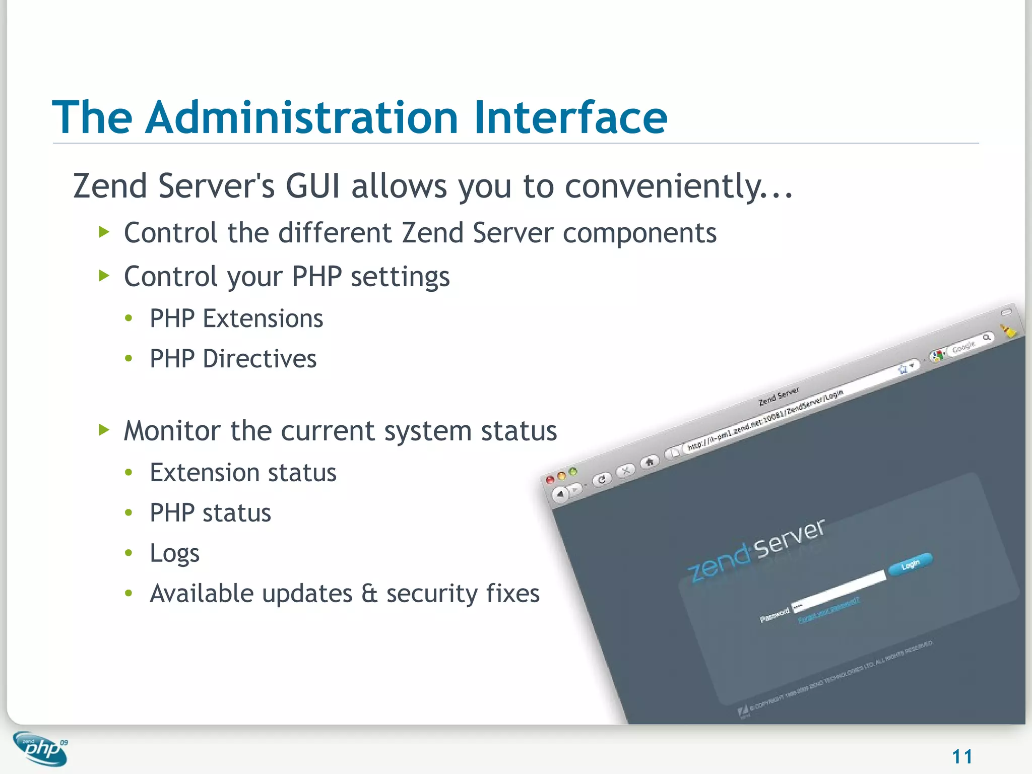 The Administration Interface
Zend Server's GUI allows you to conveniently...
  ▶   Control the different Zend Server components
  ▶   Control your PHP settings
      ●
          PHP Extensions
      ●
          PHP Directives

  ▶   Monitor the current system status
      ●   Extension status
      ●   PHP status
      ●   Logs
      ●   Available updates & security fixes




                                                     11
 