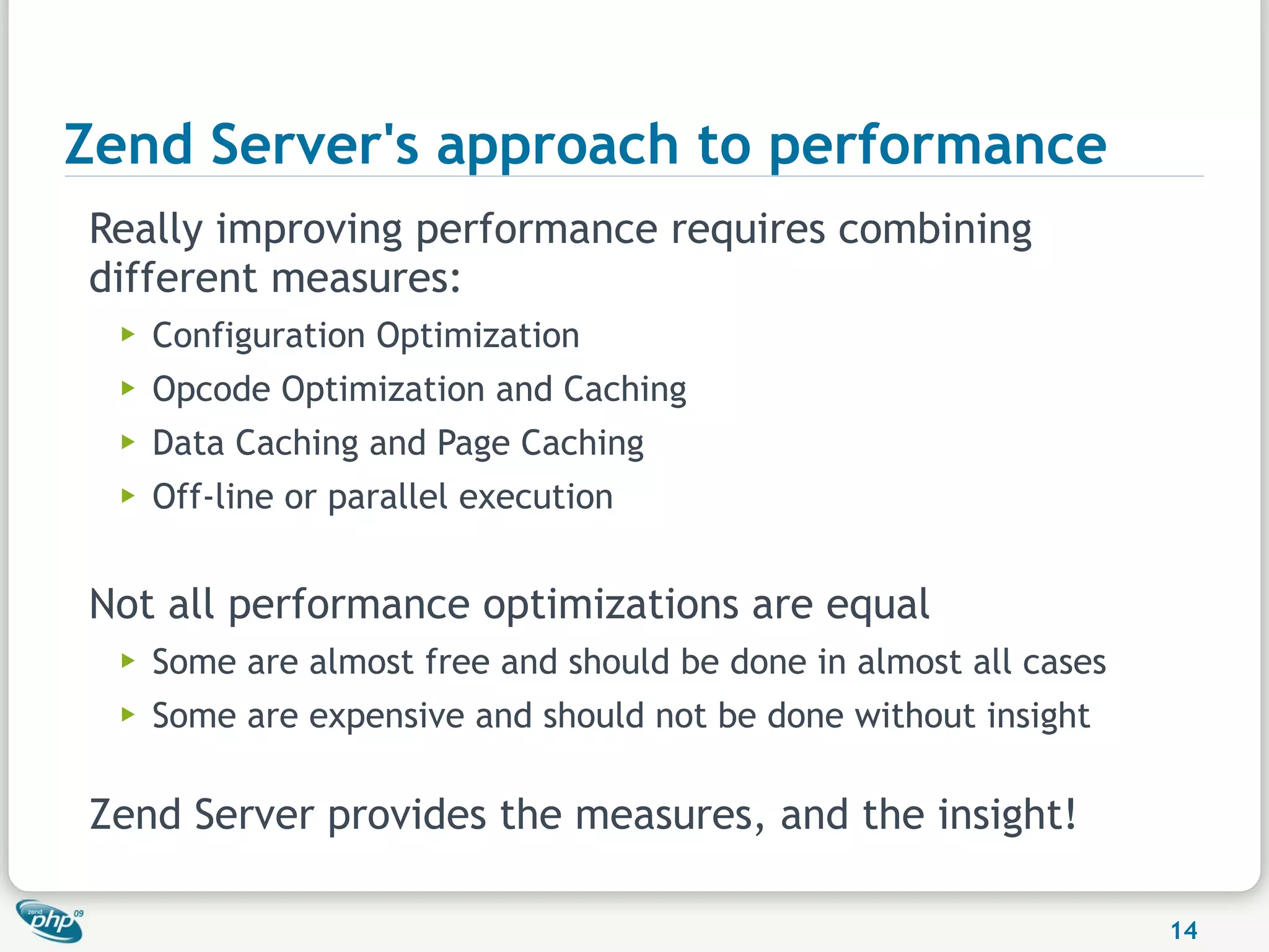 Zend Server's approach to performance
Really improving performance requires combining
different measures:
  ▶   Configuration Optimization
  ▶   Opcode Optimization and Caching
  ▶   Data Caching and Page Caching
  ▶   Off-line or parallel execution


Not all performance optimizations are equal
  ▶   Some are almost free and should be done in almost all cases
  ▶   Some are expensive and should not be done without insight

Zend Server provides the measures, and the insight!

                                                                    14
 