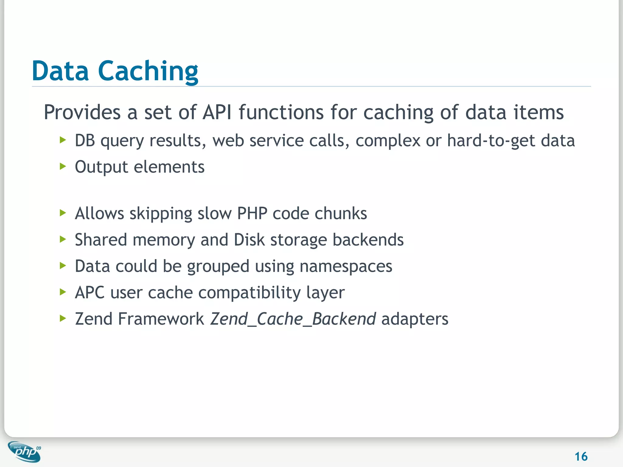 Data Caching
Provides a set of API functions for caching of data items
  ▶   DB query results, web service calls, complex or hard-to-get data
  ▶   Output elements

  ▶   Allows skipping slow PHP code chunks
  ▶   Shared memory and Disk storage backends
  ▶   Data could be grouped using namespaces
  ▶   APC user cache compatibility layer
  ▶   Zend Framework Zend_Cache_Backend adapters




                                                                     16
 