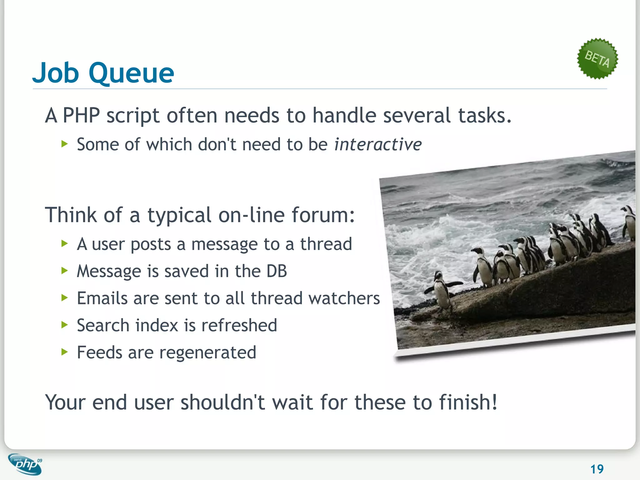 Job Queue
A PHP script often needs to handle several tasks.
 ▶   Some of which don't need to be interactive



Think of a typical on-line forum:
 ▶   A user posts a message to a thread
 ▶   Message is saved in the DB
 ▶   Emails are sent to all thread watchers
 ▶   Search index is refreshed
 ▶   Feeds are regenerated

Your end user shouldn't wait for these to finish!

                                                    19
 