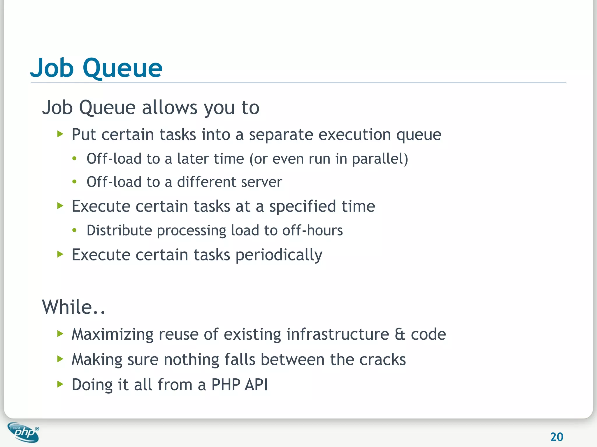 Job Queue
Job Queue allows you to
 ▶   Put certain tasks into a separate execution queue
     ●
         Off-load to a later time (or even run in parallel)
     ●
         Off-load to a different server
 ▶   Execute certain tasks at a specified time
     ●   Distribute processing load to off-hours
 ▶   Execute certain tasks periodically


While..
 ▶   Maximizing reuse of existing infrastructure & code
 ▶   Making sure nothing falls between the cracks
 ▶   Doing it all from a PHP API


                                                              20
 