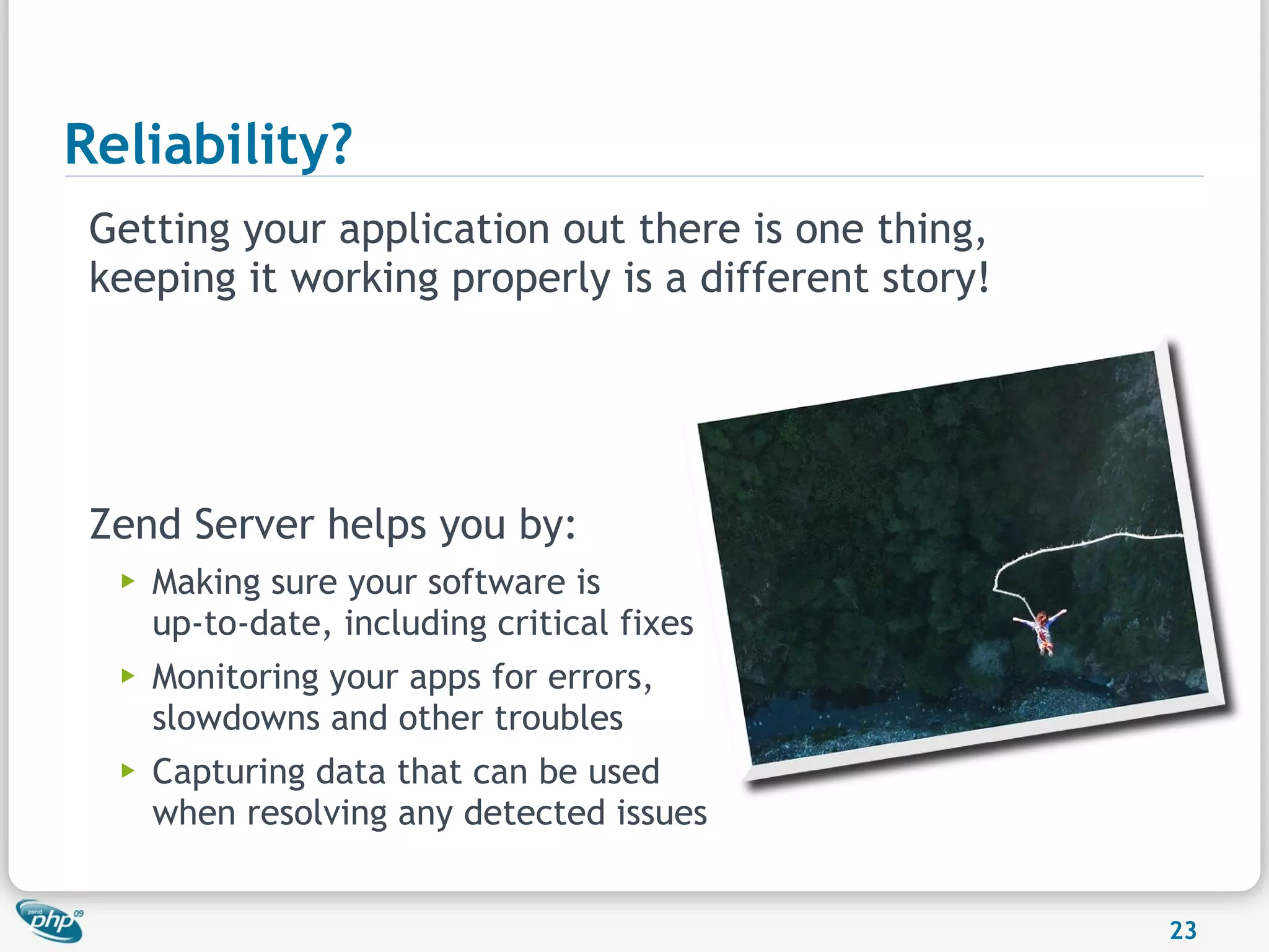 Reliability?
 Getting your application out there is one thing,
 keeping it working properly is a different story!




 Zend Server helps you by:
  ▶   Making sure your software is
      up-to-date, including critical fixes
  ▶   Monitoring your apps for errors,
      slowdowns and other troubles
  ▶   Capturing data that can be used
      when resolving any detected issues


                                                     23
 