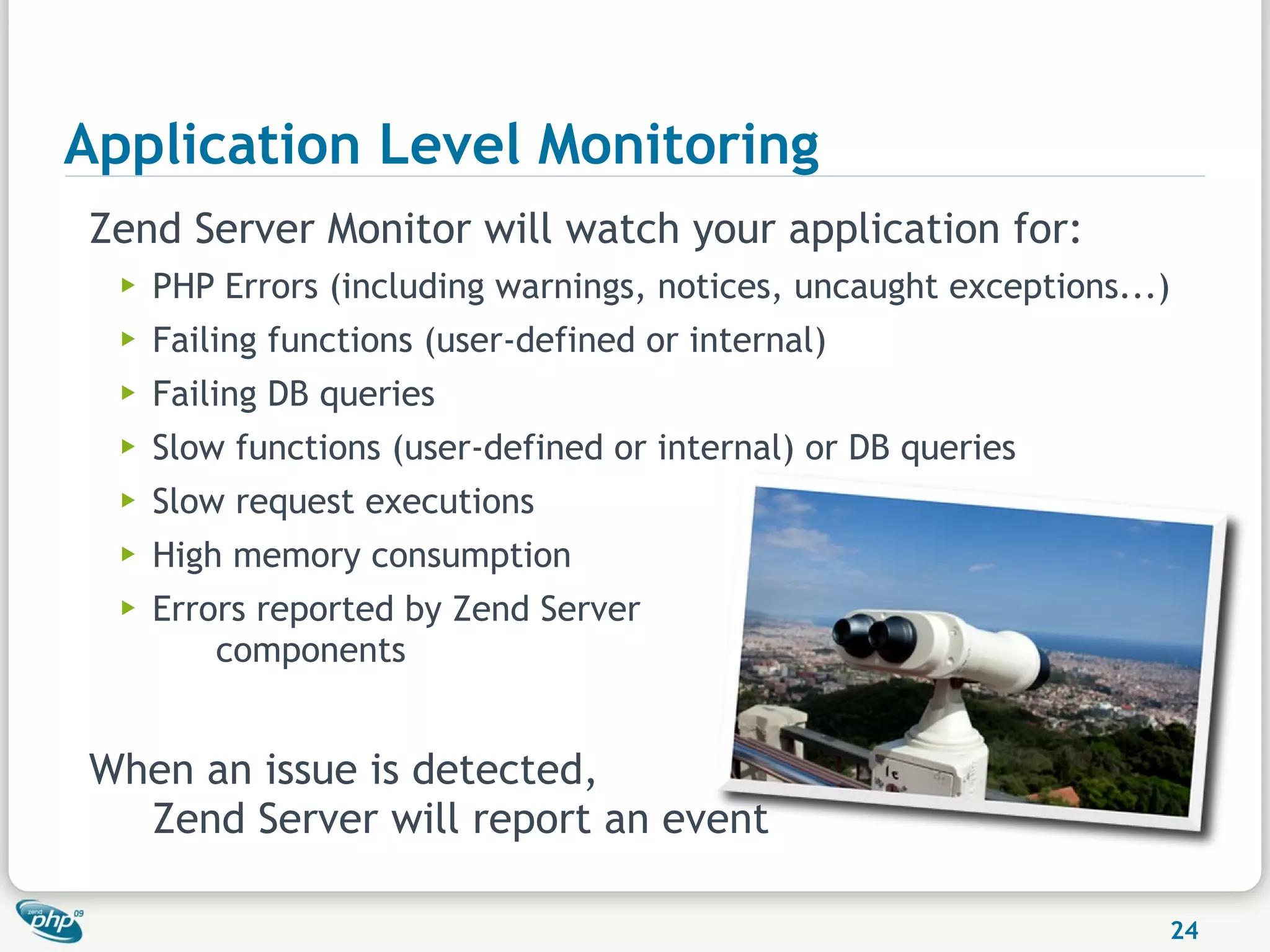 Application Level Monitoring
Zend Server Monitor will watch your application for:
  ▶   PHP Errors (including warnings, notices, uncaught exceptions...)
  ▶   Failing functions (user-defined or internal)
  ▶   Failing DB queries
  ▶   Slow functions (user-defined or internal) or DB queries
  ▶   Slow request executions
  ▶   High memory consumption
  ▶   Errors reported by Zend Server
          components


When an issue is detected,
  Zend Server will report an event

                                                                     24
 