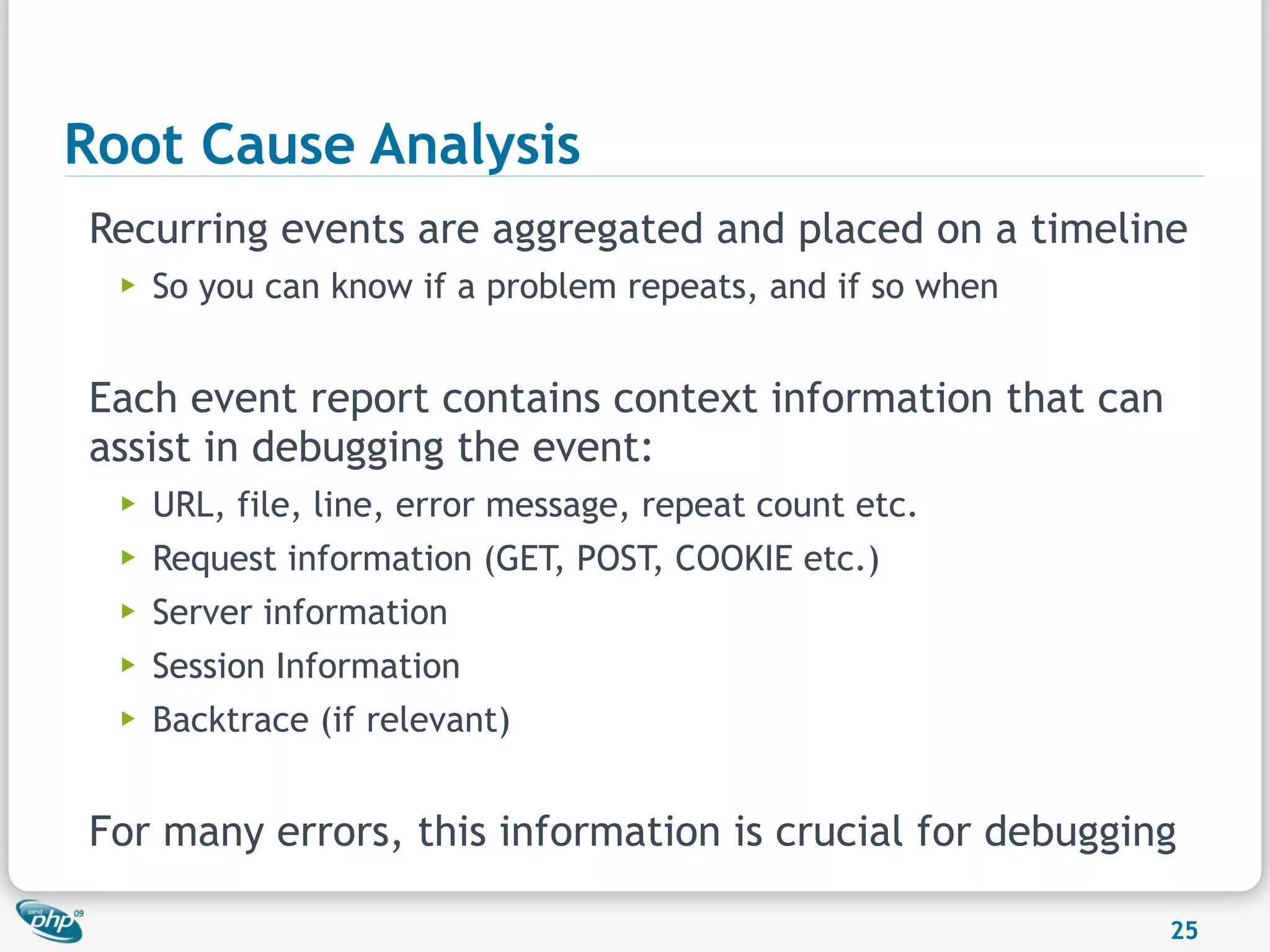 Root Cause Analysis
Recurring events are aggregated and placed on a timeline
  ▶   So you can know if a problem repeats, and if so when


Each event report contains context information that can
assist in debugging the event:
  ▶   URL, file, line, error message, repeat count etc.
  ▶   Request information (GET, POST, COOKIE etc.)
  ▶   Server information
  ▶   Session Information
  ▶   Backtrace (if relevant)


For many errors, this information is crucial for debugging

                                                             25
 