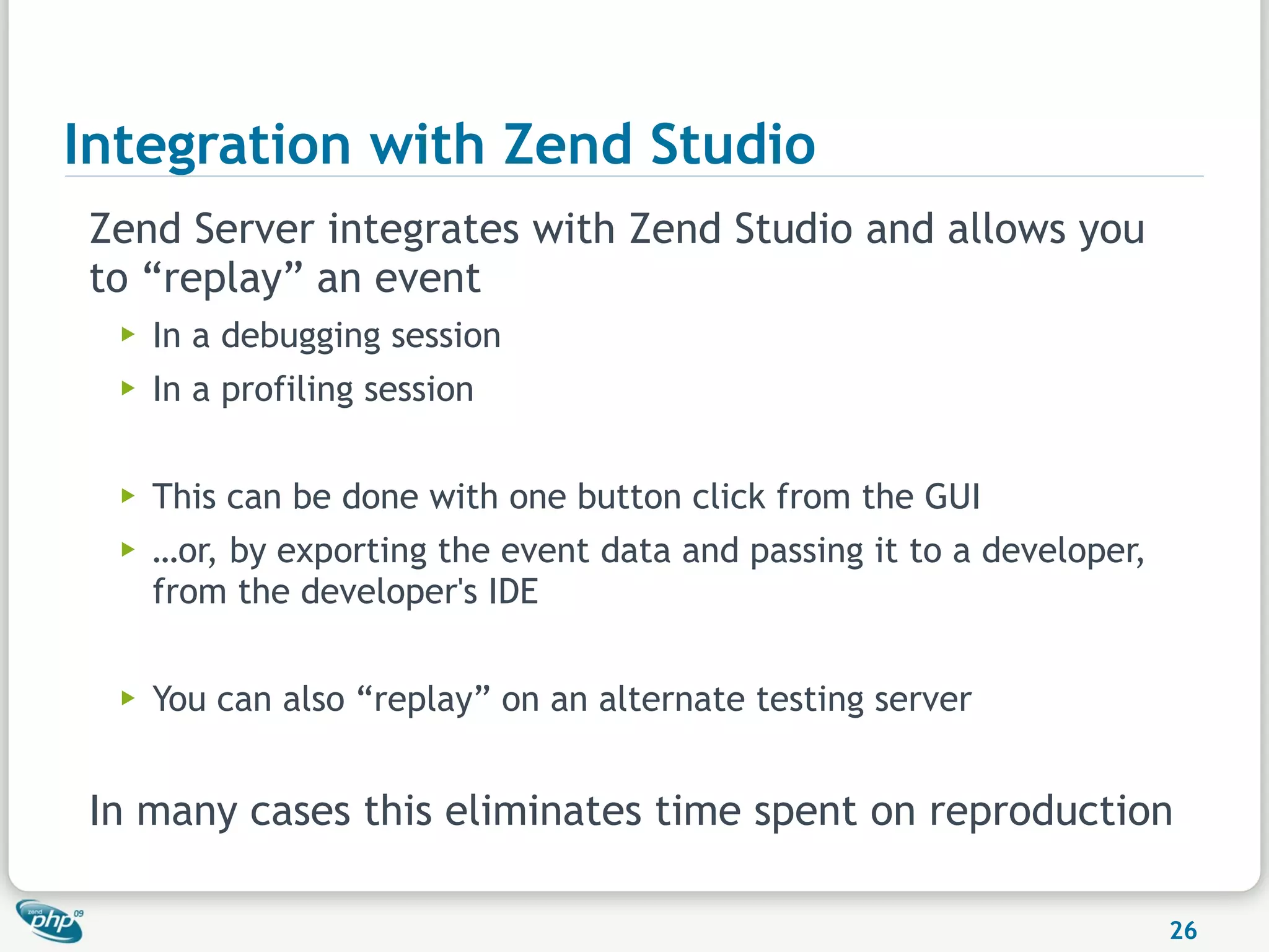 Integration with Zend Studio
Zend Server integrates with Zend Studio and allows you
to “replay” an event
  ▶   In a debugging session
  ▶   In a profiling session

  ▶   This can be done with one button click from the GUI
  ▶   …or, by exporting the event data and passing it to a developer,
      from the developer's IDE

  ▶   You can also “replay” on an alternate testing server


In many cases this eliminates time spent on reproduction

                                                                        26
 