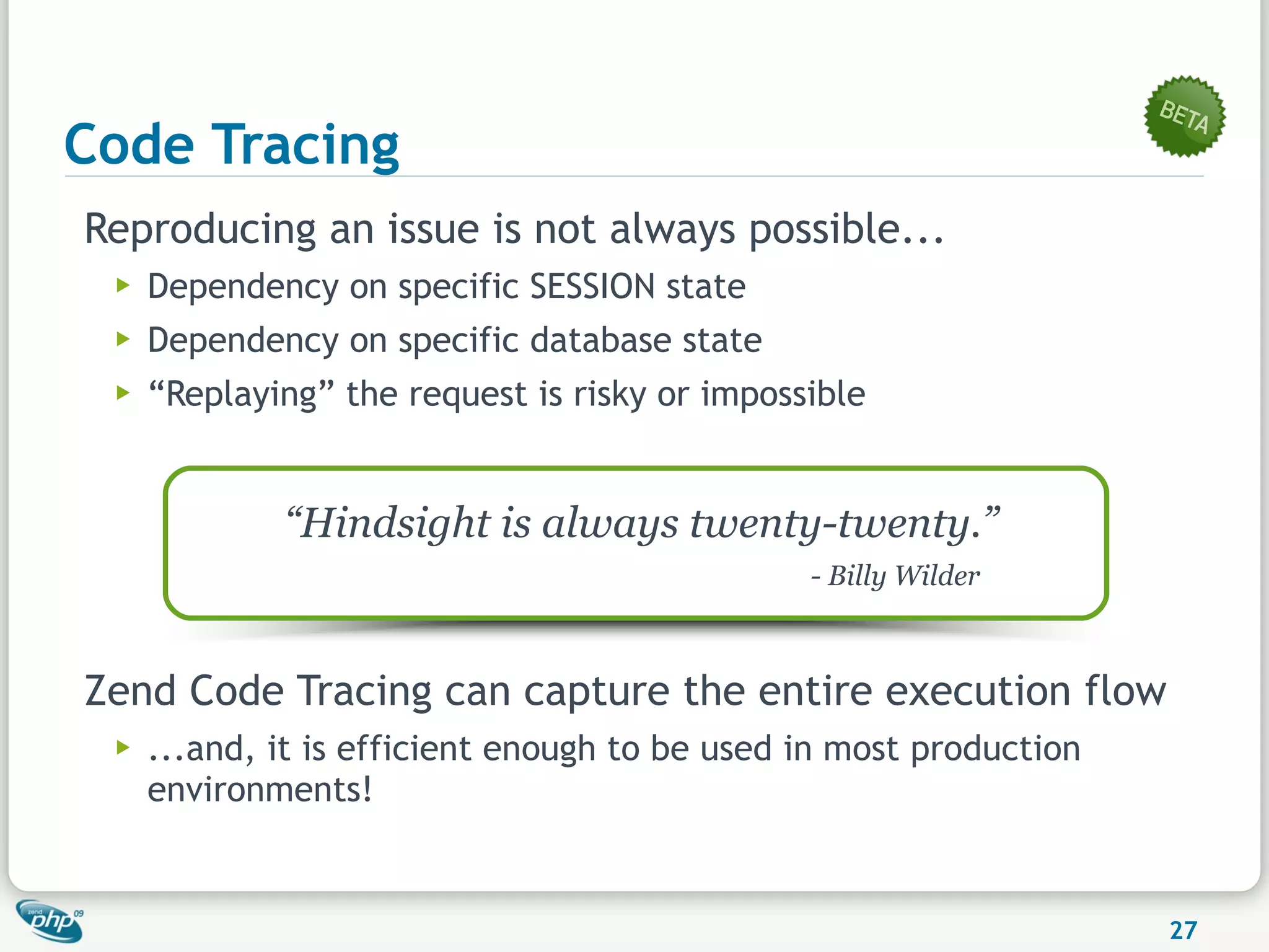 Code Tracing
Reproducing an issue is not always possible...
 ▶   Dependency on specific SESSION state
 ▶   Dependency on specific database state
 ▶   “Replaying” the request is risky or impossible


             “Hindsight is always twenty-twenty.”
                                               - Billy Wilder



Zend Code Tracing can capture the entire execution flow
 ▶   ...and, it is efficient enough to be used in most production
     environments!


                                                                    27
 