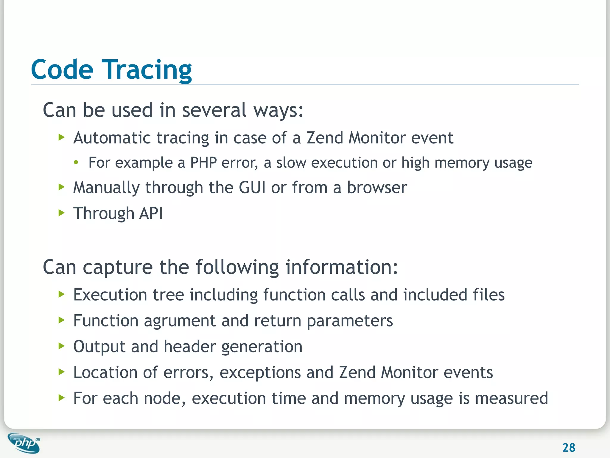 Code Tracing
Can be used in several ways:
  ▶   Automatic tracing in case of a Zend Monitor event
      ●
          For example a PHP error, a slow execution or high memory usage
  ▶   Manually through the GUI or from a browser
  ▶   Through API


Can capture the following information:
  ▶   Execution tree including function calls and included files
  ▶   Function agrument and return parameters
  ▶   Output and header generation
  ▶   Location of errors, exceptions and Zend Monitor events
  ▶   For each node, execution time and memory usage is measured

                                                                           28
 