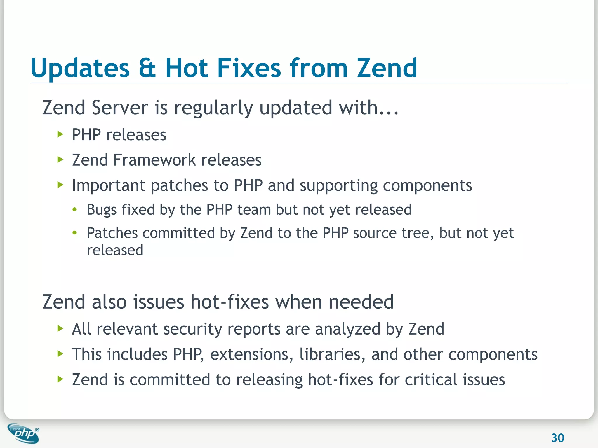 Updates & Hot Fixes from Zend
Zend Server is regularly updated with...
  ▶   PHP releases
  ▶   Zend Framework releases
  ▶   Important patches to PHP and supporting components
      ●
          Bugs fixed by the PHP team but not yet released
      ●
          Patches committed by Zend to the PHP source tree, but not yet
          released


Zend also issues hot-fixes when needed
  ▶   All relevant security reports are analyzed by Zend
  ▶   This includes PHP, extensions, libraries, and other components
  ▶   Zend is committed to releasing hot-fixes for critical issues


                                                                          30
 
