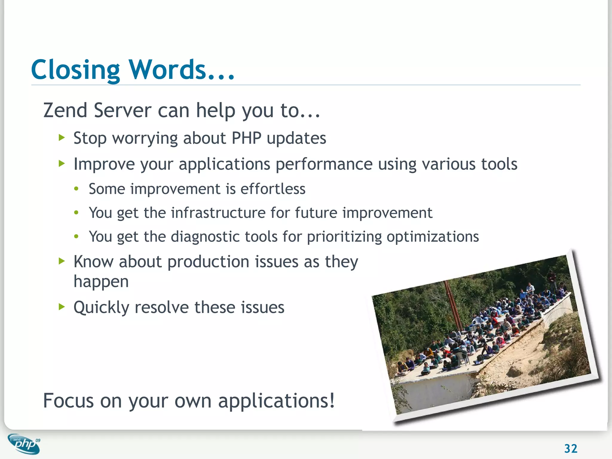 Closing Words...
Zend Server can help you to...
  ▶   Stop worrying about PHP updates
  ▶   Improve your applications performance using various tools
      ●
          Some improvement is effortless
      ●
          You get the infrastructure for future improvement
      ●   You get the diagnostic tools for prioritizing optimizations
  ▶   Know about production issues as they
      happen
  ▶   Quickly resolve these issues




Focus on your own applications!

                                                                        32
 