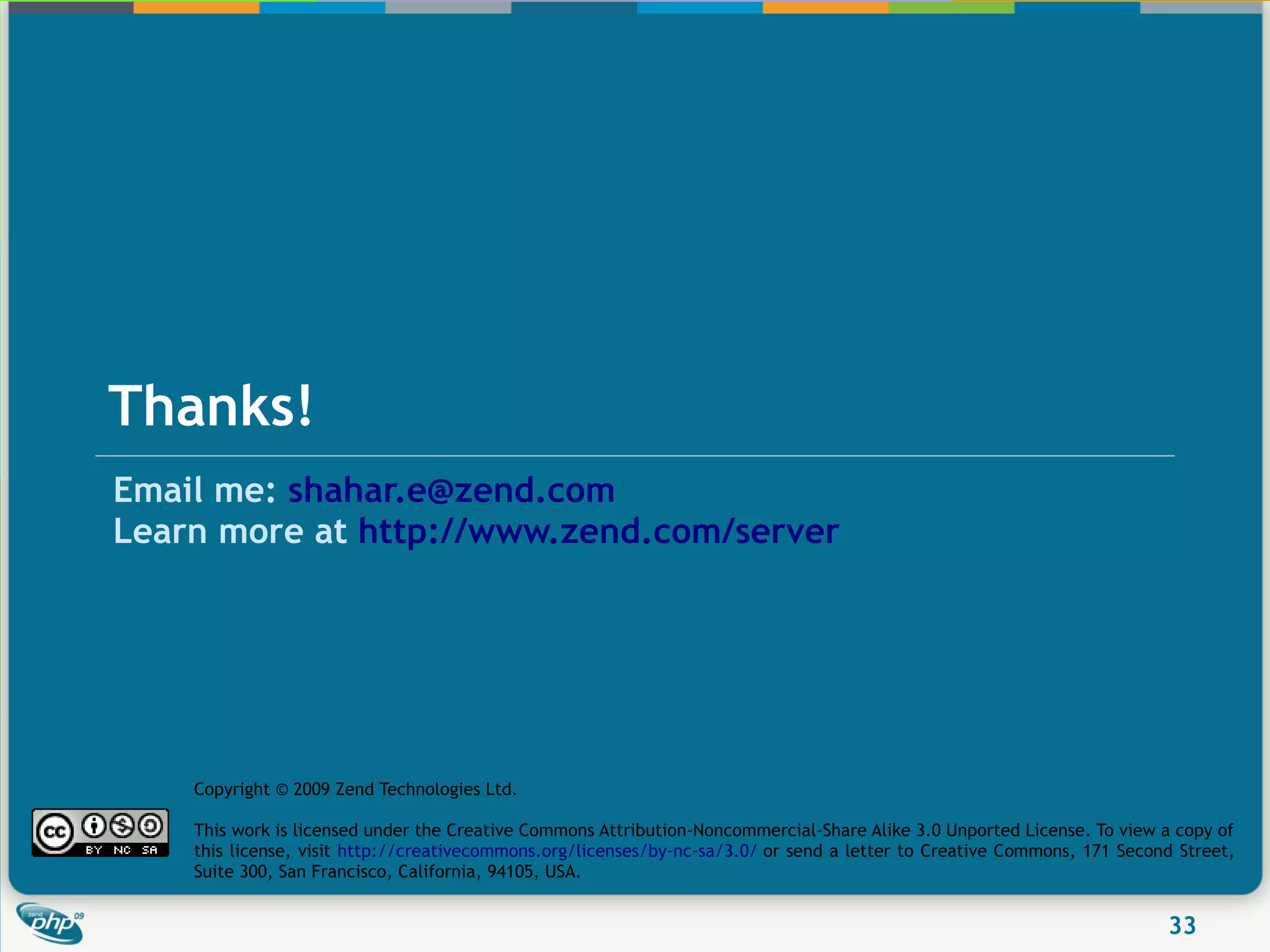 Thanks!
Email me: shahar.e@zend.com
Learn more at http://www.zend.com/server




    Copyright © 2009 Zend Technologies Ltd.

    This work is licensed under the Creative Commons Attribution-Noncommercial-Share Alike 3.0 Unported License. To view a copy of
    this license, visit http://creativecommons.org/licenses/by-nc-sa/3.0/ or send a letter to Creative Commons, 171 Second Street,
    Suite 300, San Francisco, California, 94105, USA.


                                                                                                                         33
 