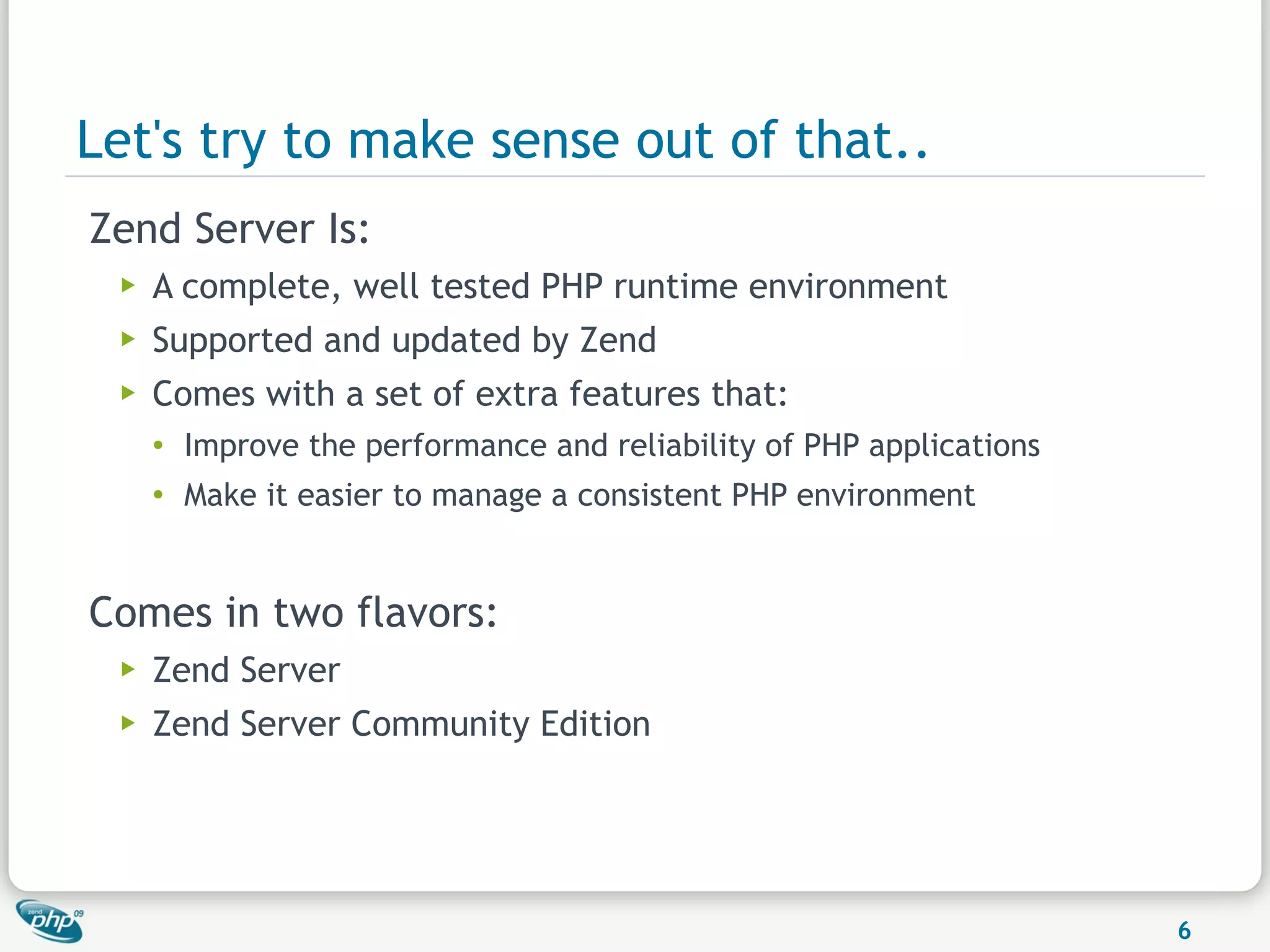 Let's try to make sense out of that..
Zend Server Is:
 ▶   A complete, well tested PHP runtime environment
 ▶   Supported and updated by Zend
 ▶   Comes with a set of extra features that:
     ●
         Improve the performance and reliability of PHP applications
     ●
         Make it easier to manage a consistent PHP environment


Comes in two flavors:
 ▶   Zend Server
 ▶   Zend Server Community Edition




                                                                       6
 