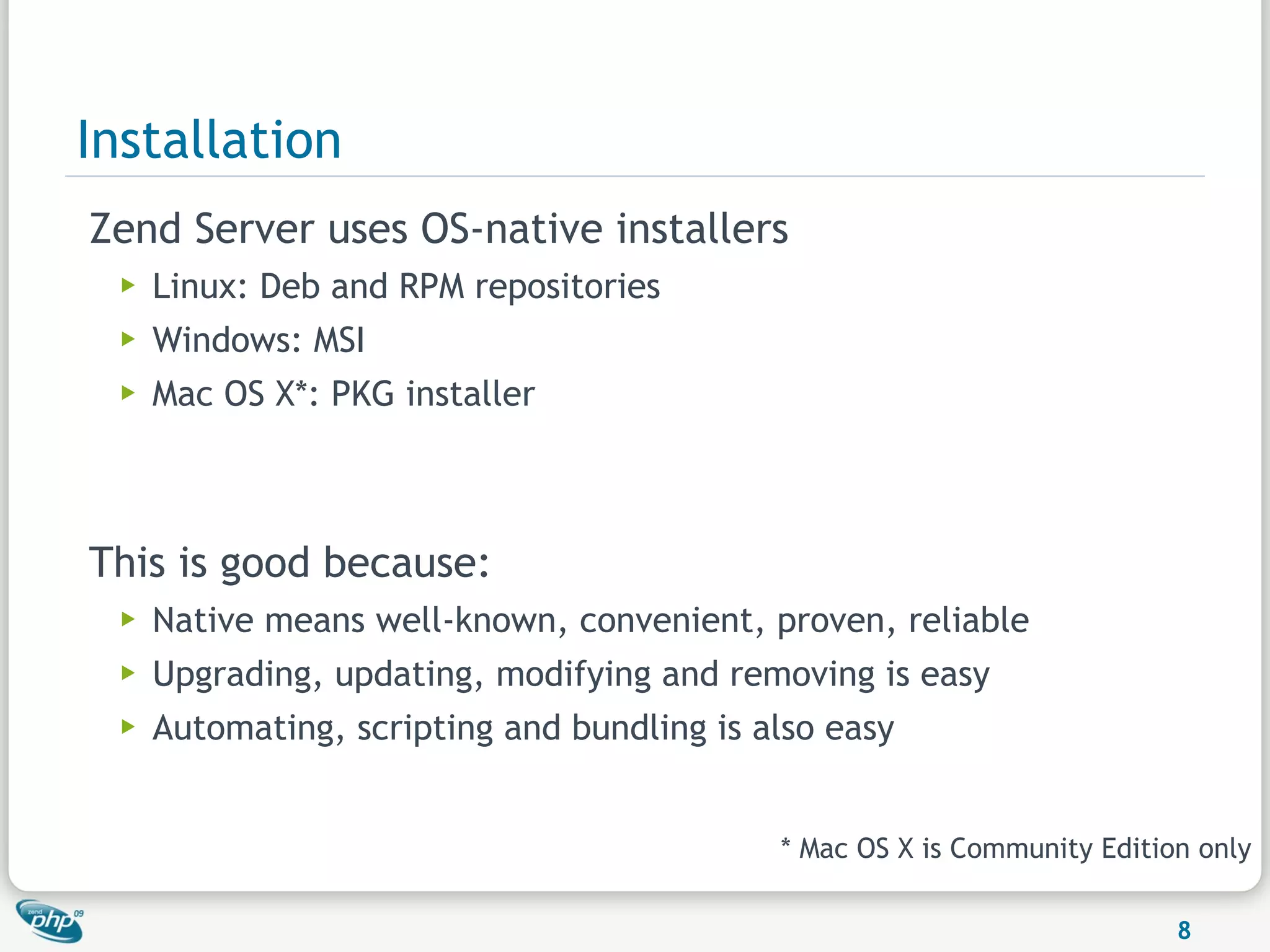 Installation
Zend Server uses OS-native installers
  ▶   Linux: Deb and RPM repositories
  ▶   Windows: MSI
  ▶   Mac OS X*: PKG installer



This is good because:
  ▶   Native means well-known, convenient, proven, reliable
  ▶   Upgrading, updating, modifying and removing is easy
  ▶   Automating, scripting and bundling is also easy


                                             * Mac OS X is Community Edition only

                                                                           8
 