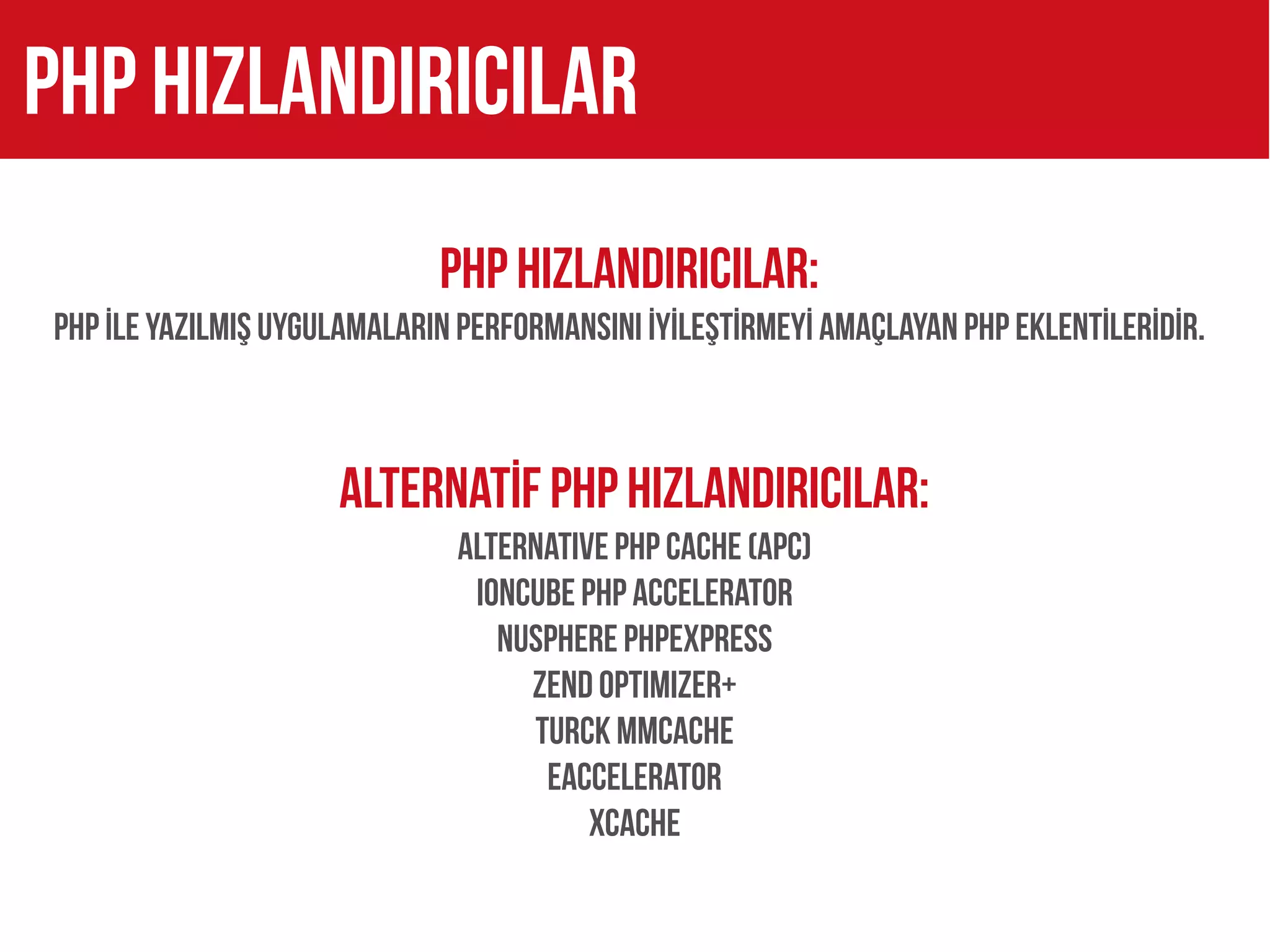 PHP hizlandiricilar
                             PHP HIZLANDIRICILAR:
PHP İLE YAZILMIŞ UYGULAMALARIN PERFORMANSINI İYİLEŞTİRMEYİ AMAÇLAYAN PHP EKLENTİLERİDİR.



                     ALTERNATİF PHP HIZLANDIRICILAR:
                              Alternative PHP Cache (APC)
                               ionCube PHP Accelerator
                                 Nusphere PhpExpress
                                   Zend Optimizer+
                                   Turck MMCache
                                    eAccelerator
                                        XCache
 
