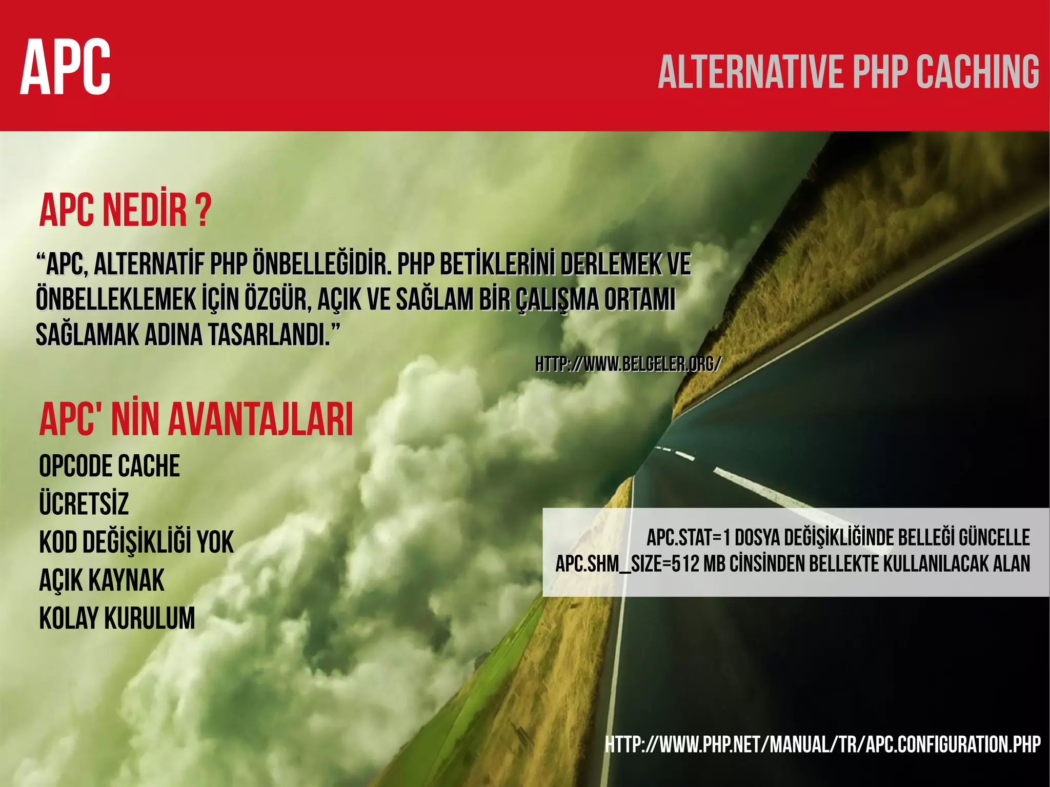 APC                                                           ALTERNATIVE PHP CACHING

APC NEDİR ?
“APC, alternatİf PHP önbelleğİdİr. PHP betİklerİnİ derlemek ve
önbelleklemek İÇİn özgür, açık ve sağlam bİr çalışma ortamı
sağlamak adına tasarlandı.”
                                               http://www.belgeler.org/


APC' NİN AVANTAJLARI
Opcode Cache
Ücretsİz
Kod değİşİkLİğİ yok                                        apc.stat=1 DOSYA DEĞİŞİKLİĞİNDE BELLEĞİ GÜNCELLE
                                                 APC.SHM_SIZE=512 MB CİNSİNDEN BELLEKTE KULLANILACAK ALAN
Açık kaynak
Kolay Kurulum


                                                       http://www.php.net/manual/tr/apc.configuration.php
 