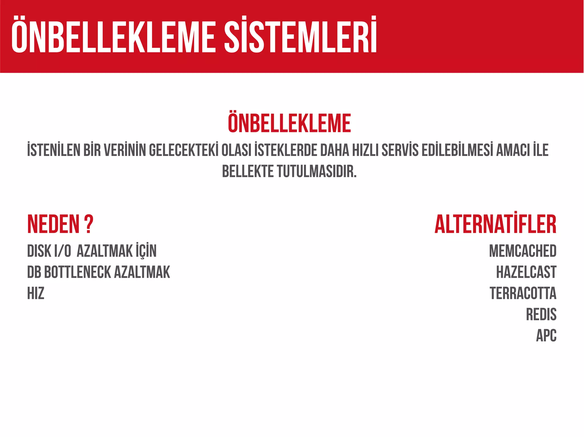 Önbellekleme sİstemlerİ
                                    ÖNBELLEKLEME
 İSTENİLEN BİR VERİNİN GELECEKTEKİ OLASI İSTEKLERDE DAHA HIZLI SERVİS EDİLEBİLMESİ AMACI İLE
                                   BELLEKTE TUTULMASIDIR.


 NEDEN ?                                                                ALTERNATİFLER
 DISK I/O AZALTMAK İÇİN                                                          MEMCACHED
 DB BOTTLENECK AZALTMAK                                                           HAZELCAST
 HIZ                                                                             TERRACOTTA
                                                                                      REDIS
                                                                                        APC
 