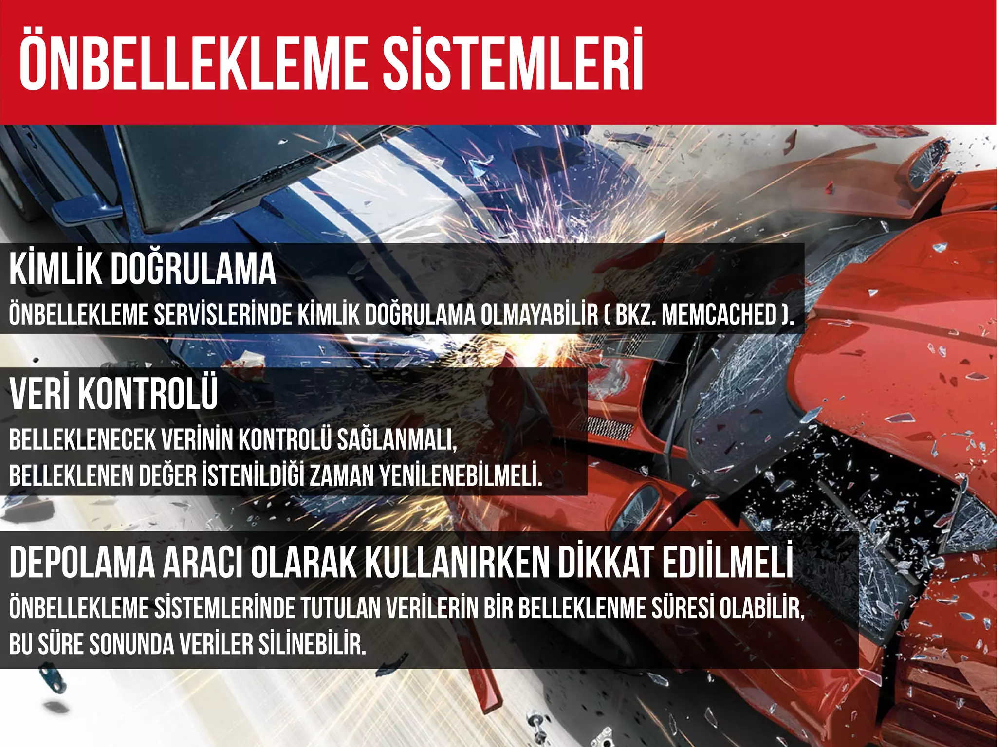 ÖNBELLEKLEME SİSTEMLERİ

Kİmlİk doğrulama
ÖNBELLEKLEME servİsLERİNDE kİmlİk DOĞRULAMA OLMAYABİLİR ( BKZ. MEMCACHED ).

Verİ kontrolü
Belleklenecek verİnİn kontrolü sağlanmalı,
belleklenen değer İstenİldİğİ zaman yenİlenebİlmelİ.


Depolama aracı olarak kullanırken dİkkat edıİlmelİ
ÖNBELLEKLEME SİSTEMLERİNDE tutulan verİlerİn bİr belleklenme sÜresİ OLABİLİR,
Bu süre sonunda verİler sİlİnEBİLİR.
 