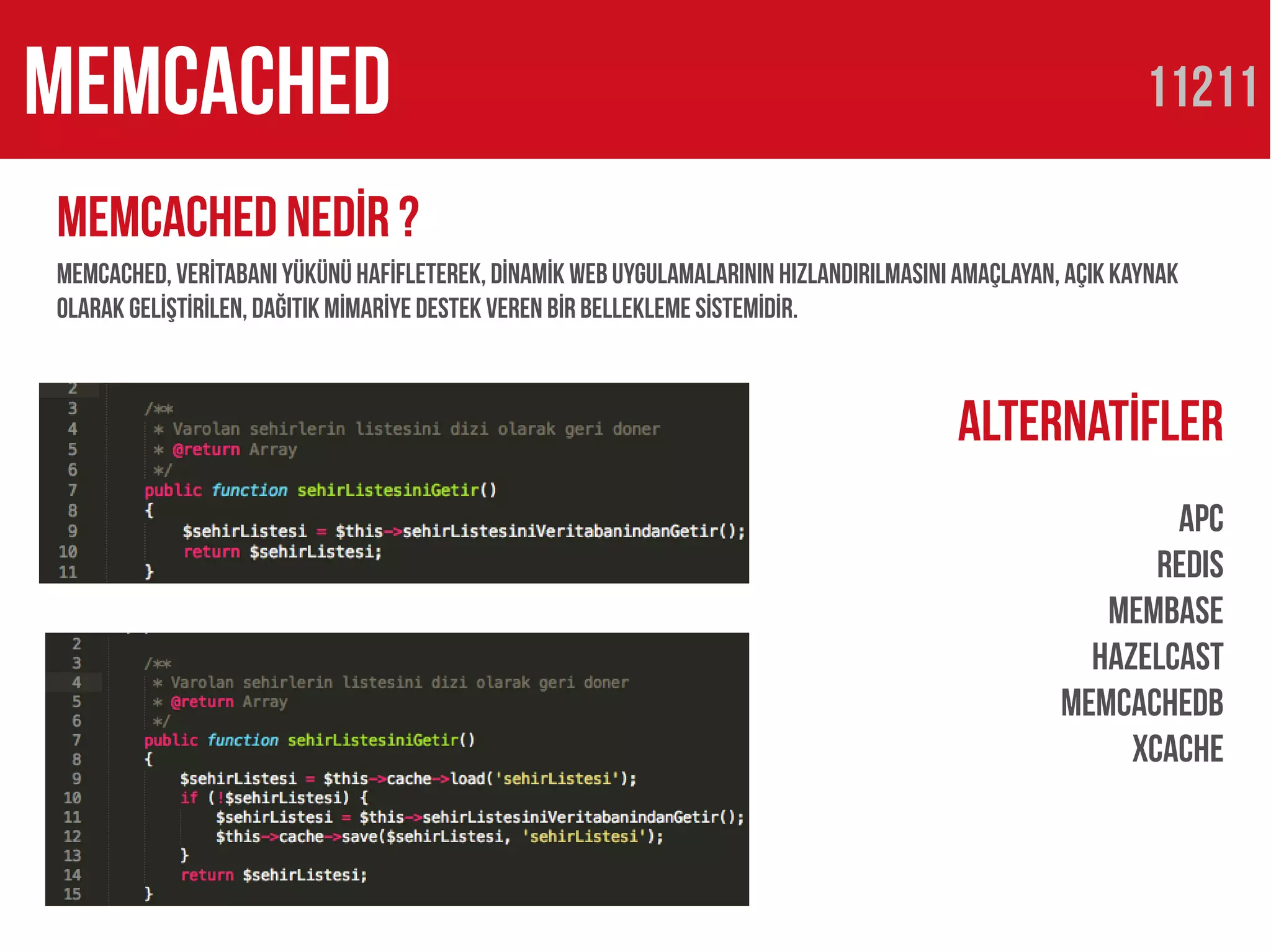 memcacheD                                                                                                  11211

MemcacheD nedİr ?
MemcacheD, verİtabanı yükünü hafİfleterek, dİnamİk web uygulamalarınıN hızlandırılmasını amaçlayan, açık kaynak
olarak gelİştİrİlen, dağıtık Mİmarİye destek veren bİr bellekleme sİstemİdİr.



                                                                                         Alternatİfler
                                                                                                           Apc
                                                                                                          REDIS
                                                                                                      Membase
                                                                                                     HazelCast
                                                                                                   Memcachedb
                                                                                                        xcache
 