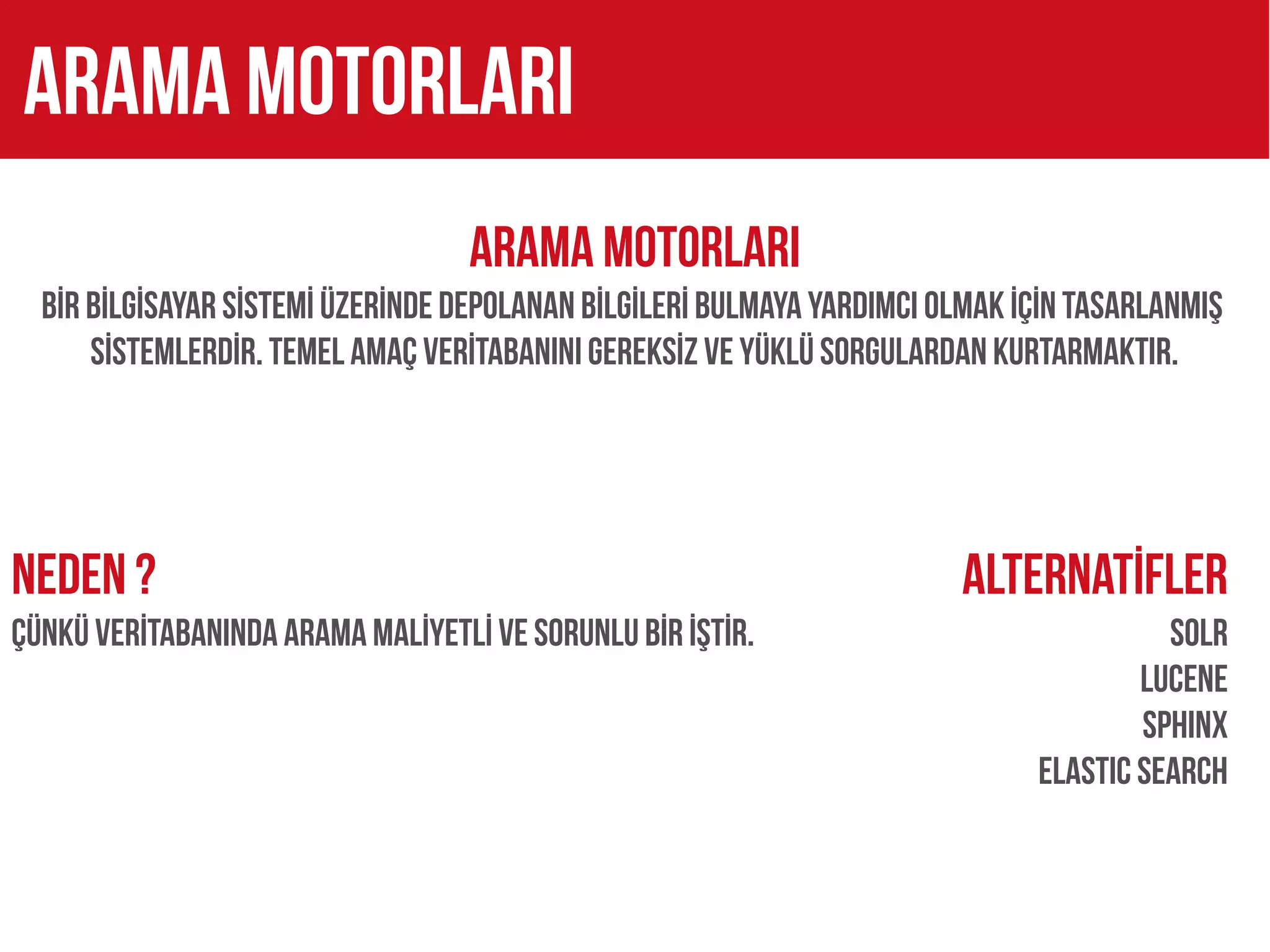 arama motorları
                                   ARAMA MOTORLARI
  BİR BİLGİSAYAR SİSTEMİ ÜZERİNDE DEPOLANAN BİLGİLERİ BULMAYA YARDIMCI OLMAK İÇİN TASARLANMIŞ
      SİSTEMLERDİR. TEMEL AMAÇ VERİTABANINI GEREKSİZ VE YÜKLÜ SORGULARDAN KURTARMAKTIR.




NEDEN ?                                                                 Alternatİfler
ÇÜNKÜ VERİTABANINDA ARAMa MALİYETLİ VE SORUNLU BİR İŞTİR.                               SOLR
                                                                                      LUCENE
                                                                                      SPHINX
                                                                              ELASTIC SEARCH
 