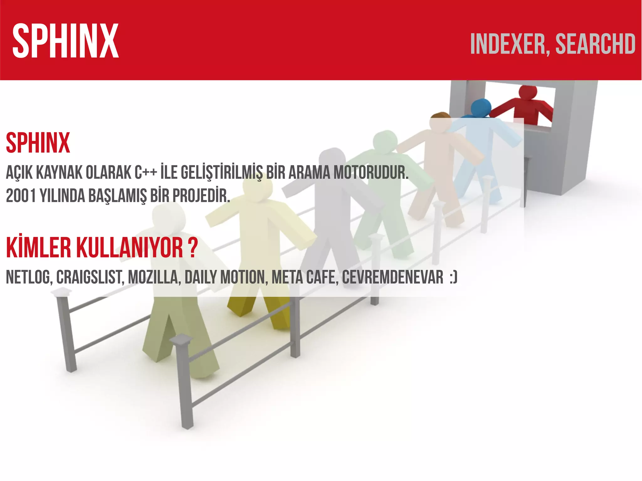 SPHINX                                                                   Indexer, searchd


SPHINX
AÇIK KAYNAK OLARAK C++ İLE GELİŞTİRİLMİŞ BİR ARAMA MOTORUDUR.
2001 yılında başlamış bİR PROJEDİR.

KİMLER KULLANIYOR ?
Netlog, Craıgslıst, MozILLA, DAILY MOTION, META CAFE, CEVREMDENEVAR :)
 