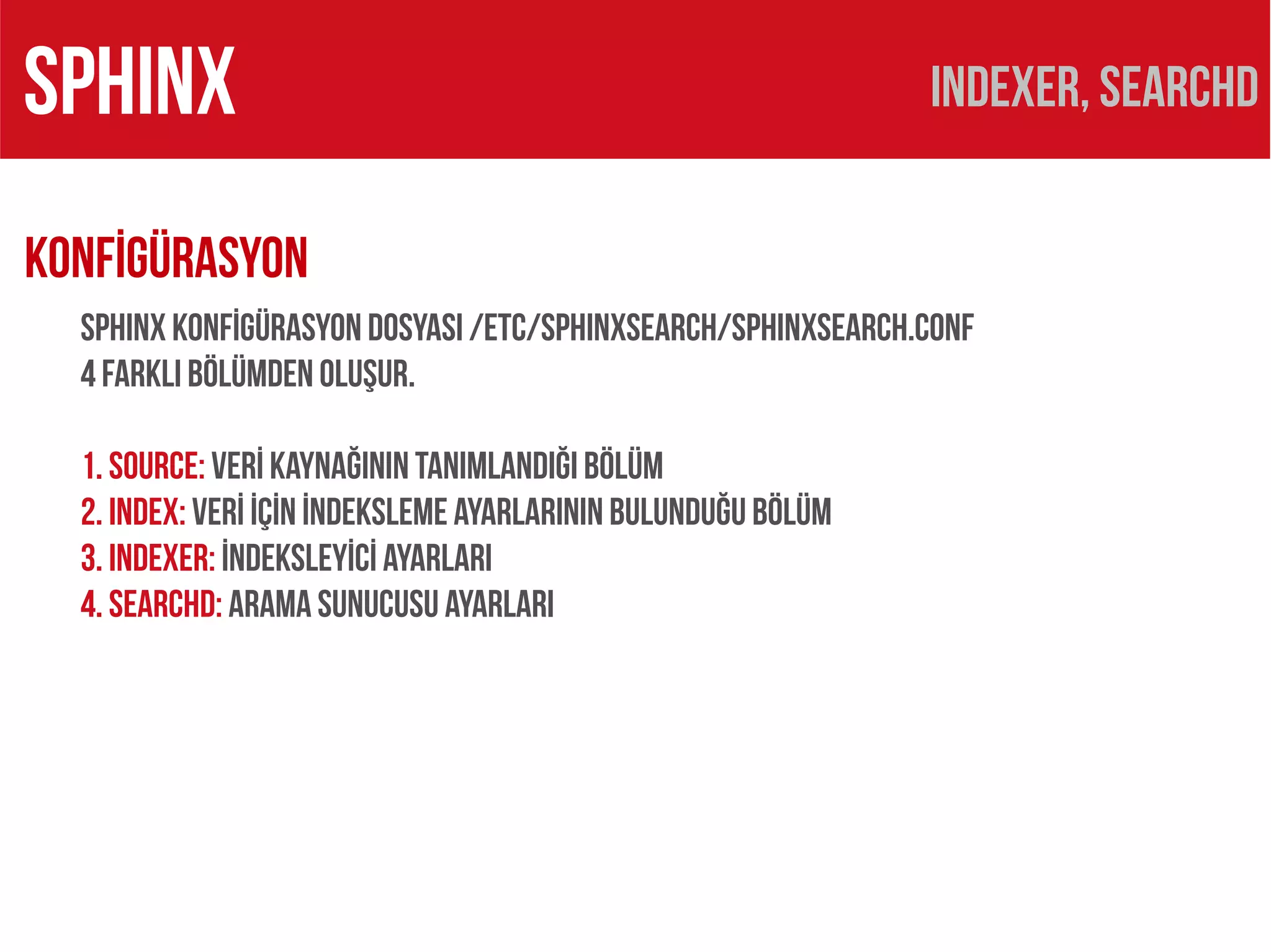 SPHINX                                                         Indexer, searchd

KONFİGÜRASYON
  SPHINX KONFİGÜRASYON DOSYASI /etc/sphinxsearch/sphinxsearch.conf
  4 FARKLI BÖLÜMDEN OLUŞUR.

  1. source: VERİ KAYNAĞININ TANIMLANDIĞI BÖLÜM
  2. index: VERİ İÇİN İNDEKSLEME AYARLARININ BULUNDUĞU BÖLÜM
  3. indexer: İNDEKSLEYİCİ AYARLARI
  4. searchd: ARAMA SUNUCUSU AYARLARI
 