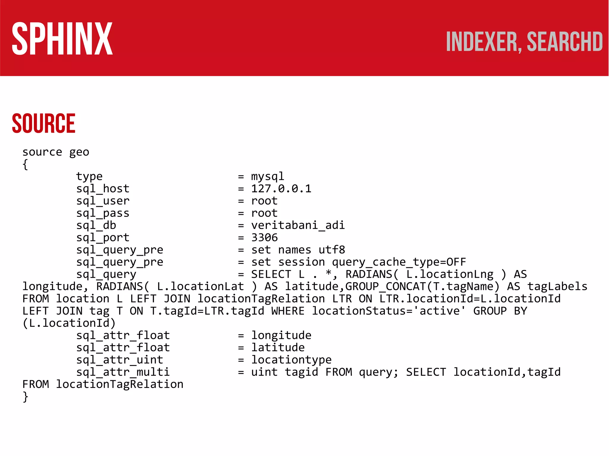 SPHINX                                                        Indexer, searchd

Source
source geo
{
        type                    = mysql
        sql_host                = 127.0.0.1
        sql_user                = root
        sql_pass                = root
        sql_db                  = veritabani_adi
        sql_port                = 3306
        sql_query_pre           = set names utf8
        sql_query_pre           = set session query_cache_type=OFF
        sql_query               = SELECT L . *, RADIANS( L.locationLng ) AS
longitude, RADIANS( L.locationLat ) AS latitude,GROUP_CONCAT(T.tagName) AS tagLabels
FROM location L LEFT JOIN locationTagRelation LTR ON LTR.locationId=L.locationId
LEFT JOIN tag T ON T.tagId=LTR.tagId WHERE locationStatus='active' GROUP BY
(L.locationId)
        sql_attr_float          = longitude
        sql_attr_float          = latitude
        sql_attr_uint           = locationtype
        sql_attr_multi          = uint tagid FROM query; SELECT locationId,tagId
FROM locationTagRelation
}
 