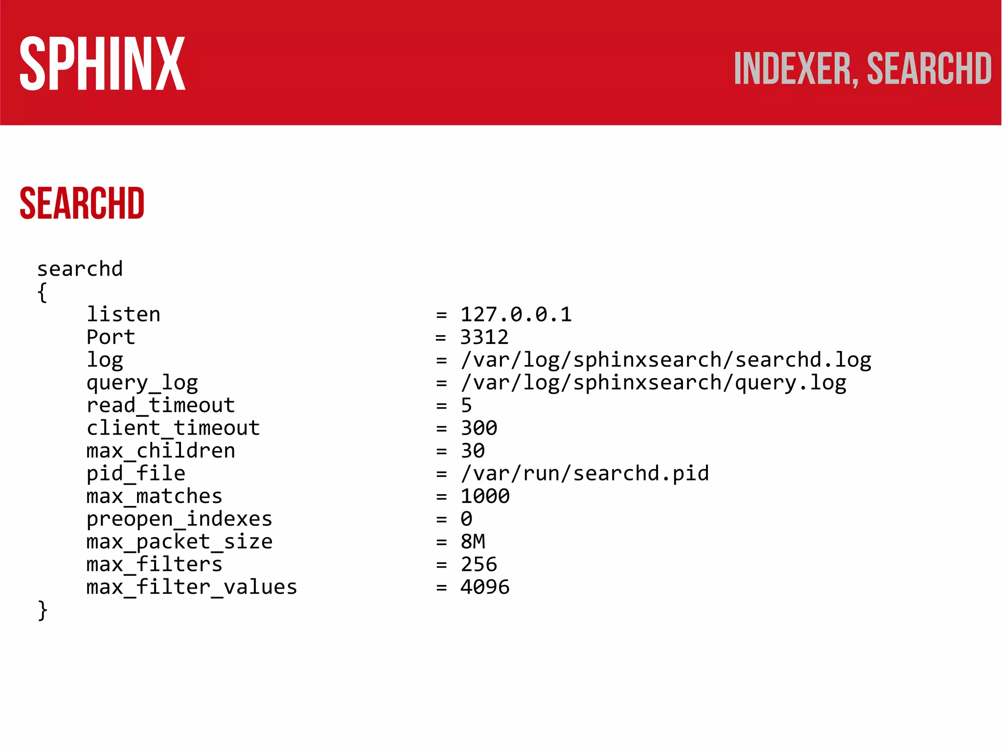 SPHINX                                           Indexer, searchd

SEARCHD
searchd
{
    listen              =   127.0.0.1
    Port                =   3312
    log                 =   /var/log/sphinxsearch/searchd.log
    query_log           =   /var/log/sphinxsearch/query.log
    read_timeout        =   5
    client_timeout      =   300
    max_children        =   30
    pid_file            =   /var/run/searchd.pid
    max_matches         =   1000
    preopen_indexes     =   0
    max_packet_size     =   8M
    max_filters         =   256
    max_filter_values   =   4096
}
 