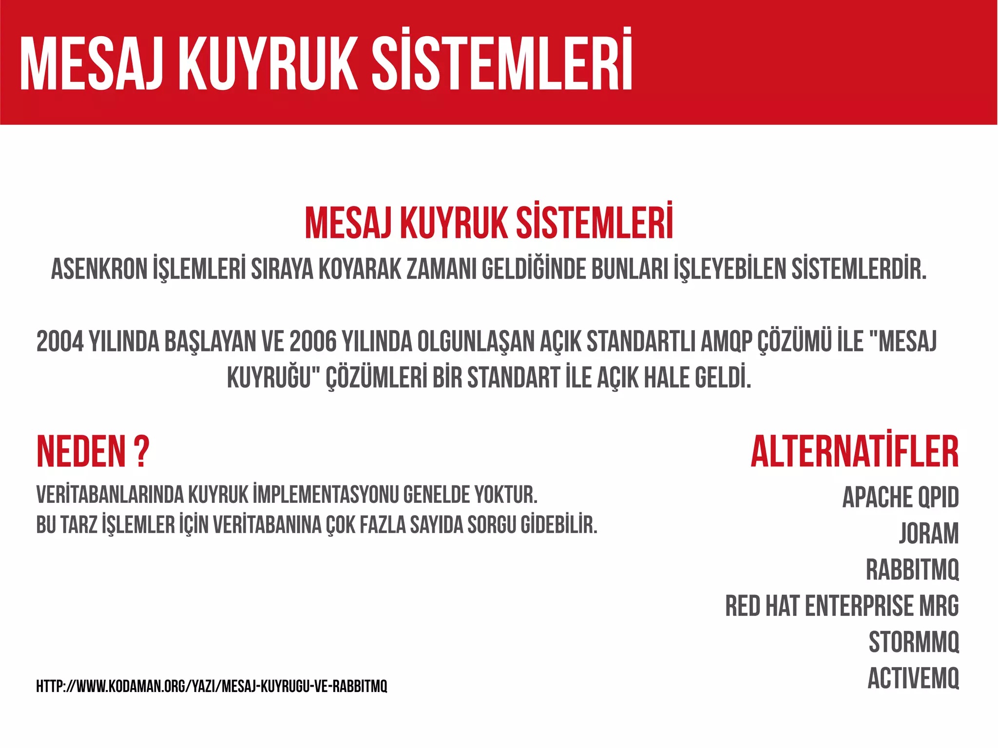 MESAJ KUYRUK SİSTEMLERİ
                                        MESAJ KUYRUK SİSTEMLERİ
  ASENKRON İŞLEMLERİ SIRAYA KOYARAK ZAMANI GELDİĞİNDE BUNLARI İŞLEYEBİLEN SİSTEMLERDİR.

2004 yılında başlayan ve 2006 yılında olgunlaşan açık standartlı AMQP çözümü İle "mesaj
                   kuyruğu" çözümlerİ bİr standart İle açık hale geldİ.

NEDEN ?                                                                  Alternatİfler
VERİTABANLARINDA KUYRUK İMPLEMENTASYONU GENELDE YOKTUR.                           Apache Qpid
BU TARZ İŞLEMLER İÇİN VERİTABANINA ÇOK FAZLA SAYIDA SORGU GİDEBİLİR.                    JORAM
                                                                                    RabbitMQ
                                                                       Red Hat Enterprise MRG
                                                                                     StormMQ
http://www.kodaman.org/yazi/mesaj-kuyrugu-ve-rabbitmq                               actıvemq
 
