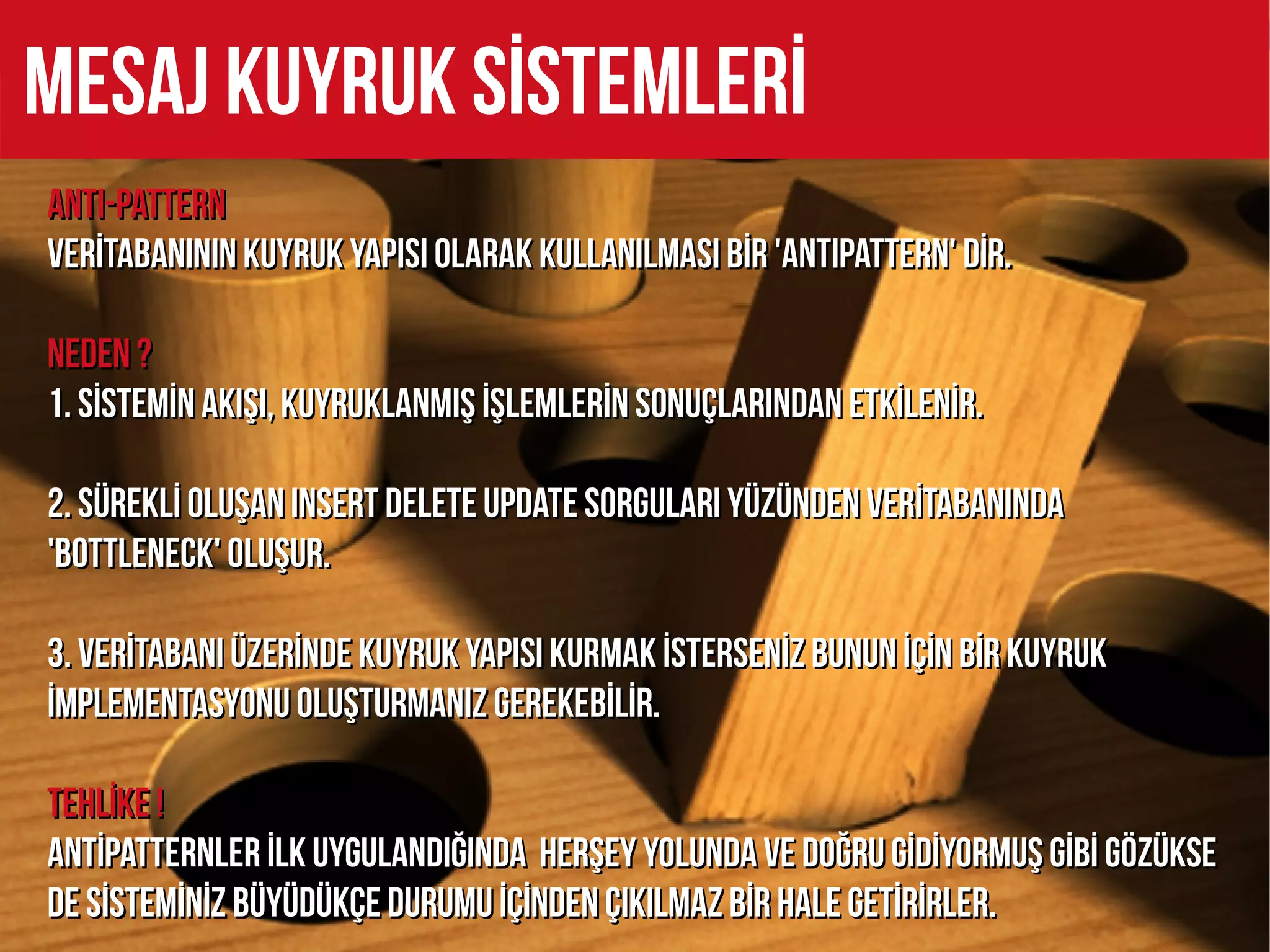 MESAJ KUYRUK SİSTEMLERİ
ANTI-PATTERN
VERİTABANININ KUYRUK YAPiSI OLARAK KULLANILMASI BİR 'ANTIPATTERN' DİR.

NEDEN ?
1. SİSTEMİN AKIŞI, KUYRUKLANMIŞ İŞLEMLERİN SONUÇLARINDAN ETKİLENİR.

2. SÜREKLİ OLUŞAN INSERT DELETE UPDATE SORGULARI YÜZÜNDEN VERİTABANINDA
'BOTTLENECK' OLUŞUR.

3. VERİTABANI ÜZERİNDE KUYRUK YAPISI KURMAK İSTERSENİZ BUNUN İÇİN BİR KUYRUK
İMPLEMENTASYONU OLUŞTURMANIZ GEREKEBİLİR.

TEHLİKE !
ANTİPATTERNLER İLK UYGULANDIĞINDA HERŞEY YOLUNDA VE DOĞRU GİDİYORMUŞ GİBİ GÖZÜKSE
DE SİSTEMİNİZ BÜYÜDÜKÇE DURUMU İÇİNDEN ÇIKILMAZ BİR HALE GETİRİRLER.
 