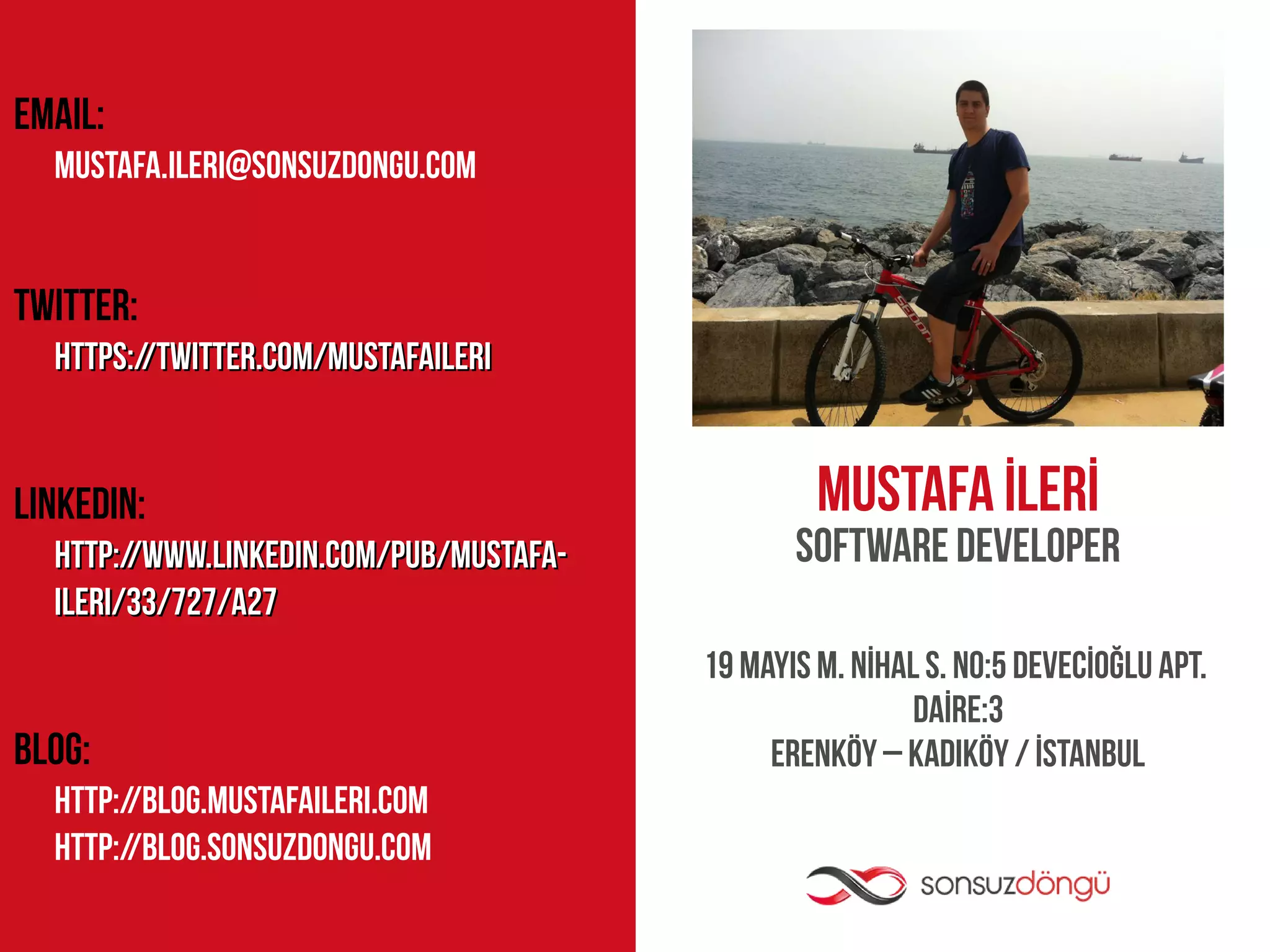 EMAIL:
  mustafa.ileri@sonsuzdongu.com


TWITTER:
  https://twitter.com/mustafaileri


LINKEDIN:                                         MUSTAFA İLERİ
  http://www.linkedin.com/pub/mustafa-          Software Developer
  ileri/33/727/a27
                                         19 MAYIS M. NİHAL S. NO:5 DEVECİOĞLU APT.
                                                          DAİRE:3
BLOG:                                         ERENKÖY – KADIKÖY / İSTANBUL
  http://blog.mustafaileri.com
  http://blog.sonsuzdongu.com
 