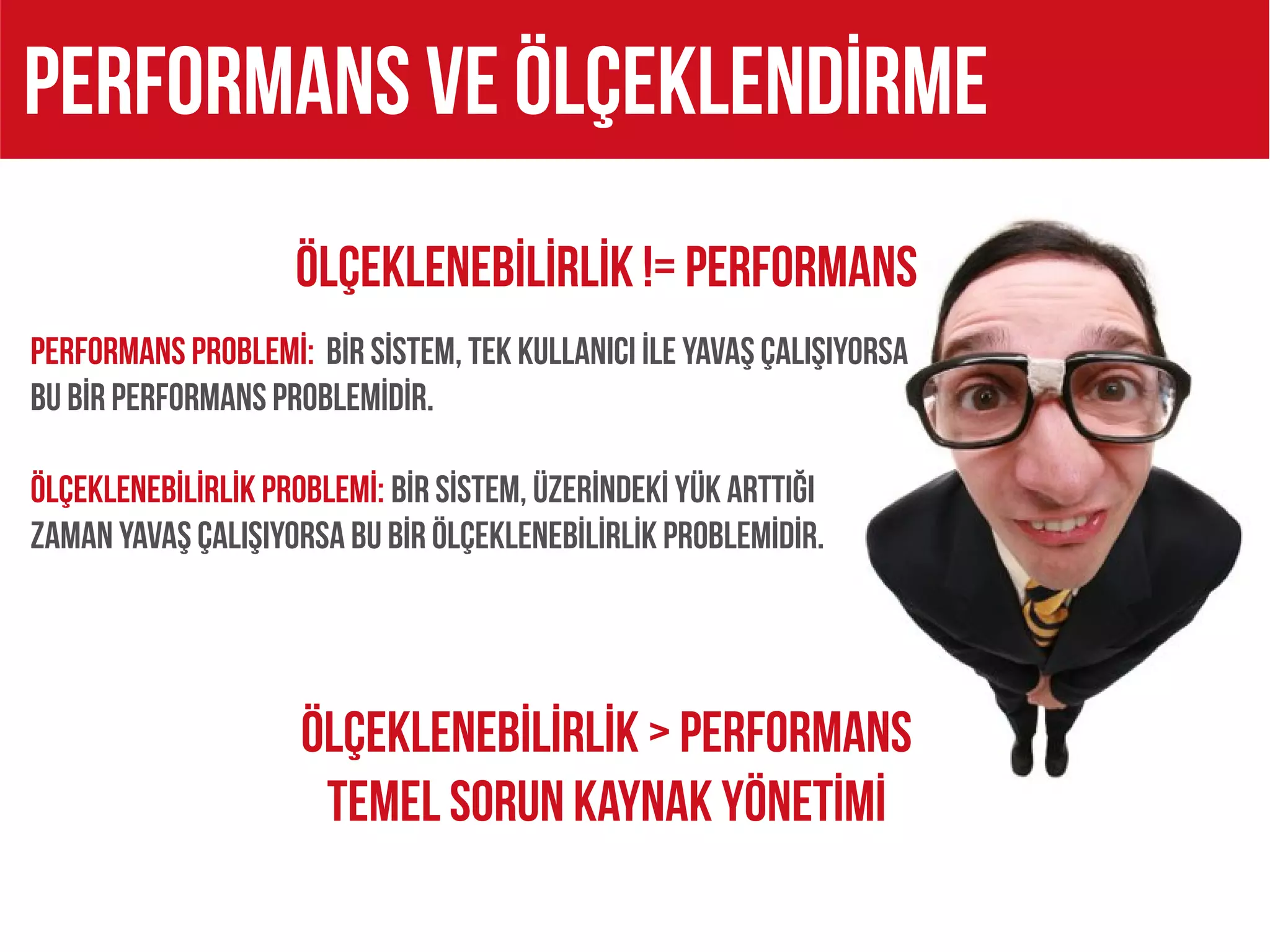 PERFORMANS VE ÖLÇEKLENDİRME
                    ÖlçeklenebİLİRLİK != PERFORMANS
PERFORMANS PROBLEMİ: BİR SİSTEM, TEK KULLANICI İLE YAVAŞ ÇALIŞIYORSA
BU BİR PERFORMANS PROBLEMİDİR.

ÖLÇEKLENEBİLİRLİK PROBLEMİ: BİR SİSTEM, ÜZERİNDEKİ YÜK ARTTIĞI
ZAMAN YAVAŞ ÇALIŞIYORSA BU BİR ÖLÇEKLENEBİLİRLİK PROBLEMİDİR.




                     ÖlçeklenebİLİRLİK > PERFORMANS
                      TEMEL SORUN KAYNAK YÖNETİMİ
 