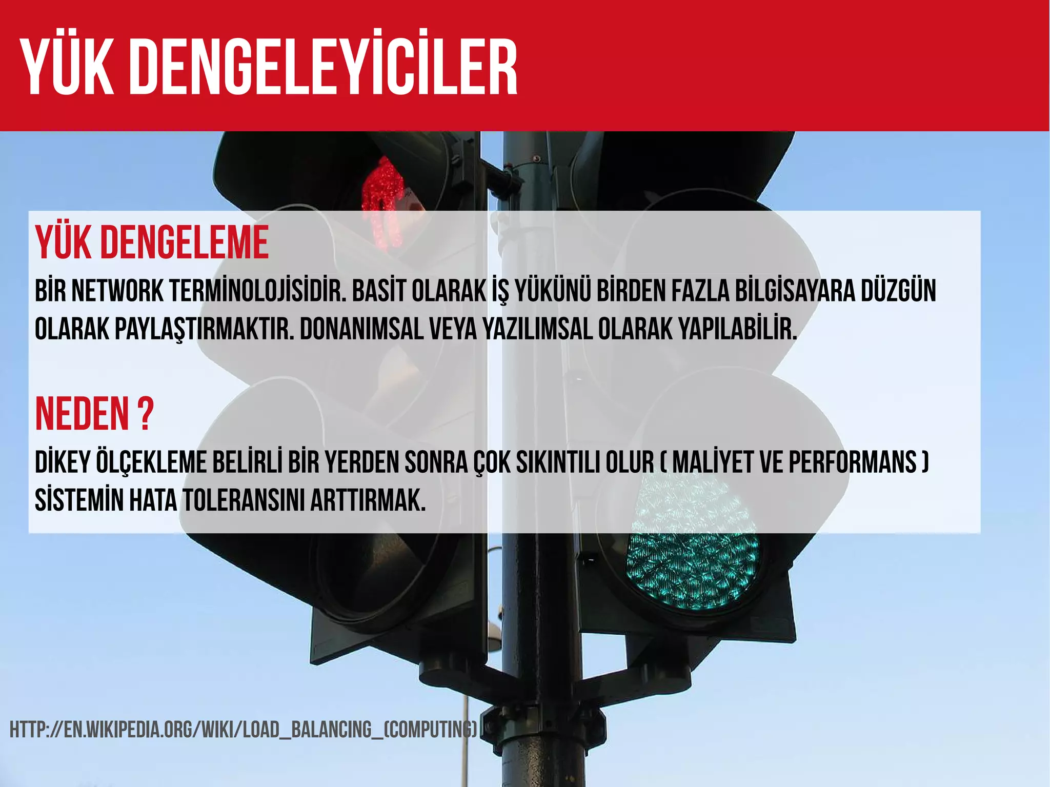Yük DENGELEYİCİLER

  YÜK DENGELEME
  BİR NETWORK TERMİNOLOJİSİDİR. BASİT OLARAK İŞ YÜKÜNÜ BİRDEN FAZLA BİLGİSAYARA DÜZGÜN
  OLARAK PAYLAŞTIRMAKTIR. DONANIMSAL VEYA YAZILIMSAL OLARAK YAPILABİLİR.

  NEDEN ?
  DİKEY ÖLÇEKLEME BELİRLİ BİR YERDEN SONRA ÇOK SIKINTILI OLUR ( MALİYET VE PERFORMANS )
  SİSTEMİN HATA TOLERANSINI ARTTIRMAK.




http://en.wikipedia.org/wiki/Load_balancing_(computing)
 