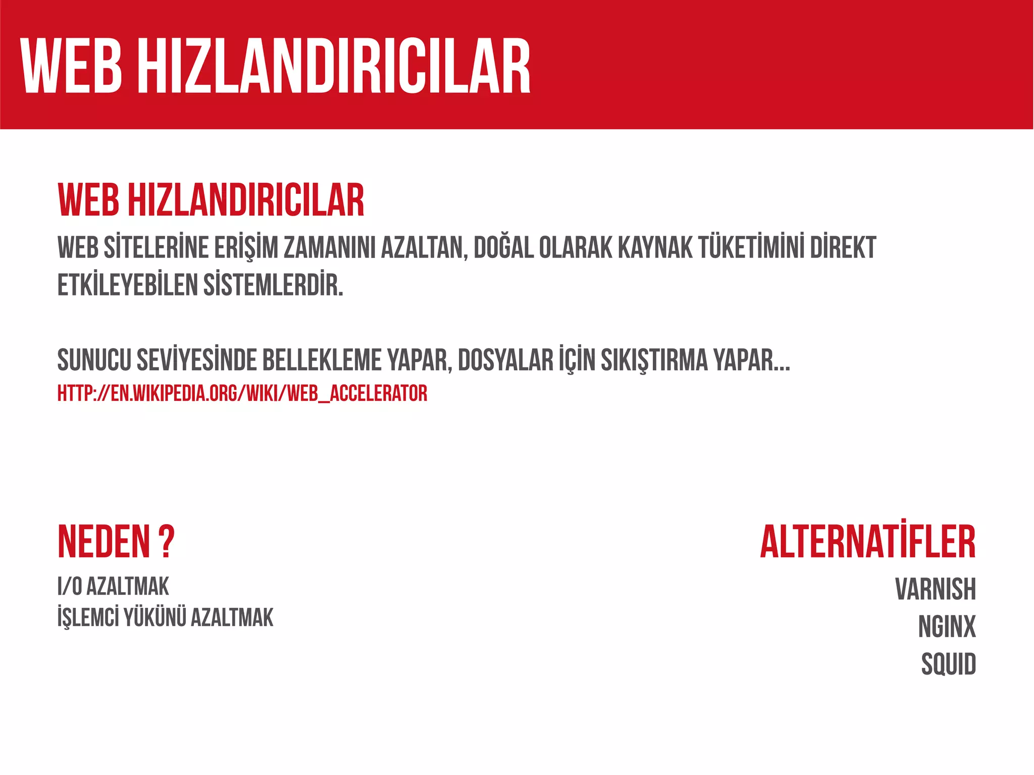WEB HIZLANDIRICILAR
 WEB HIZLANDIRICILAR
 WEB SİTELERİNE ERİŞİM ZAMANINI AZALTAN, DOĞAL OLARAK KAYNAK TÜKETİMİNİ DİREKt
 ETKİLEYEBİLEN SİSTEMLERDİR.

 SUNUCU SEVİYESİNDE BELLEKLEME YAPAR, DOSYALAR İÇİN SIKIŞTIRMA YAPAR...
 http://en.wikipedia.org/wiki/Web_accelerator




 NEDEN ?                                                            Alternatİfler
 I/O AZALTMAK                                                                    VarnISH
 İŞLEMCİ YÜKÜNÜ AZALTMAK                                                           NGINX
                                                                                   SQUID
 