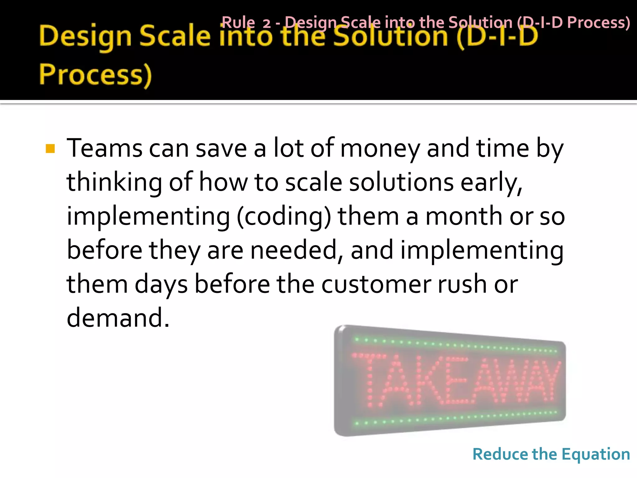 Rule 2 - Design Scale into the Solution (D-I-D Process)




   Teams can save a lot of money and time by
    thinking of how to scale solutions early,
    implementing (coding) them a month or so
    before they are needed, and implementing
    them days before the customer rush or
    demand.



                                                 Reduce the Equation
 