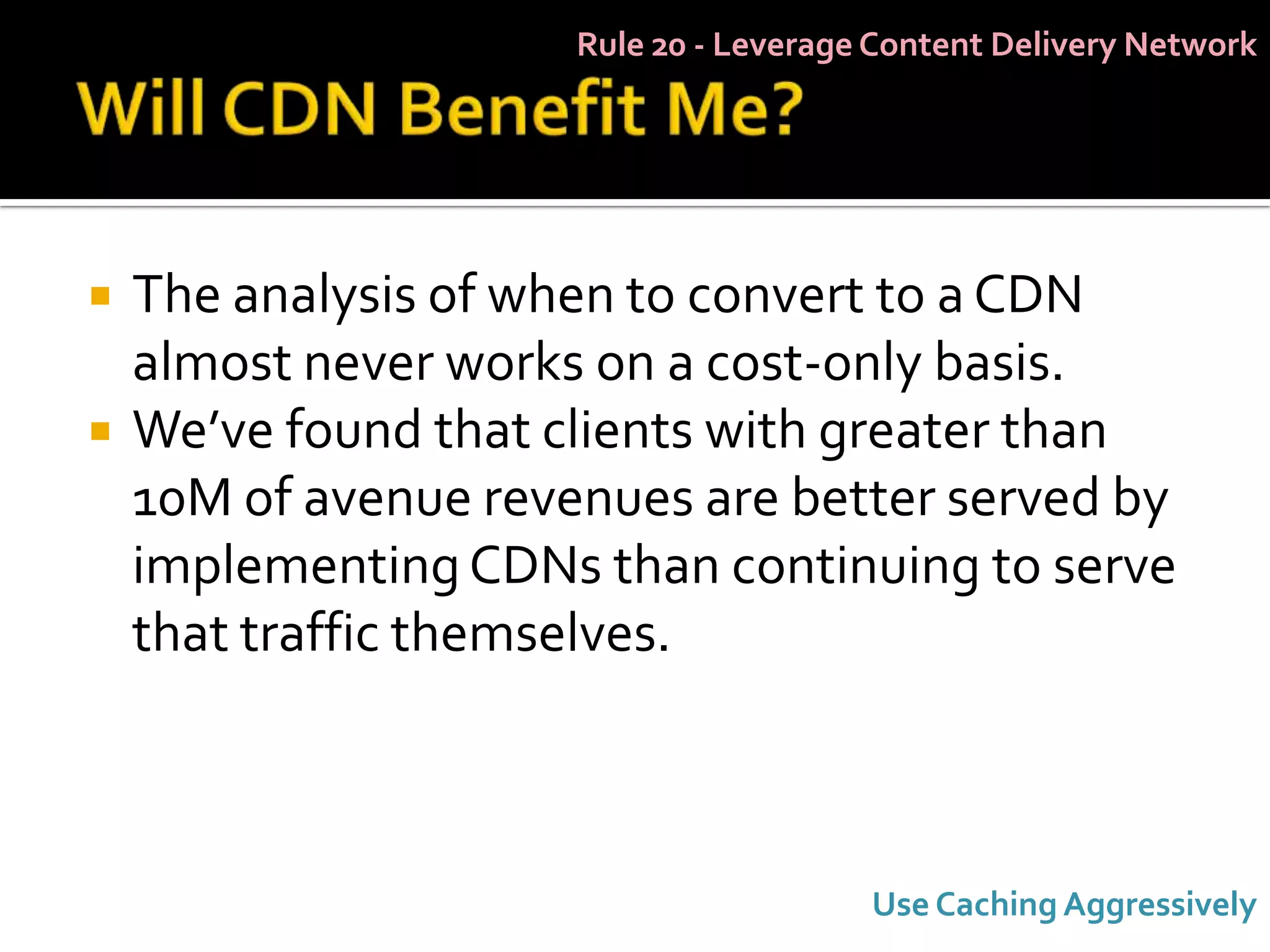 Rule 20 - Leverage Content Delivery Network




   The analysis of when to convert to a CDN
    almost never works on a cost-only basis.
   We’ve found that clients with greater than
    10M of avenue revenues are better served by
    implementing CDNs than continuing to serve
    that traffic themselves.



                                        Use Caching Aggressively
 