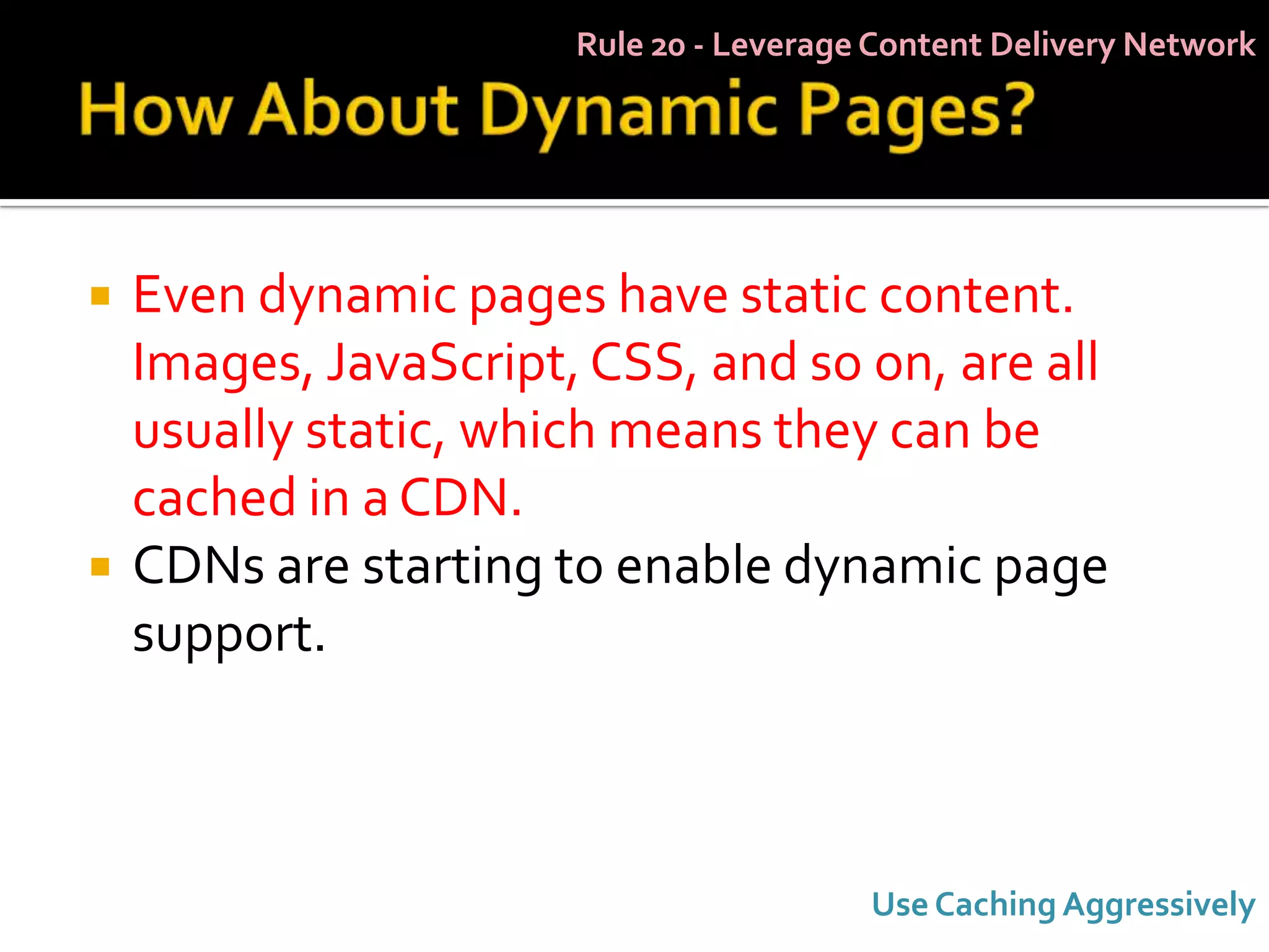 Rule 20 - Leverage Content Delivery Network




   Even dynamic pages have static content.
    Images, JavaScript, CSS, and so on, are all
    usually static, which means they can be
    cached in a CDN.
   CDNs are starting to enable dynamic page
    support.



                                         Use Caching Aggressively
 