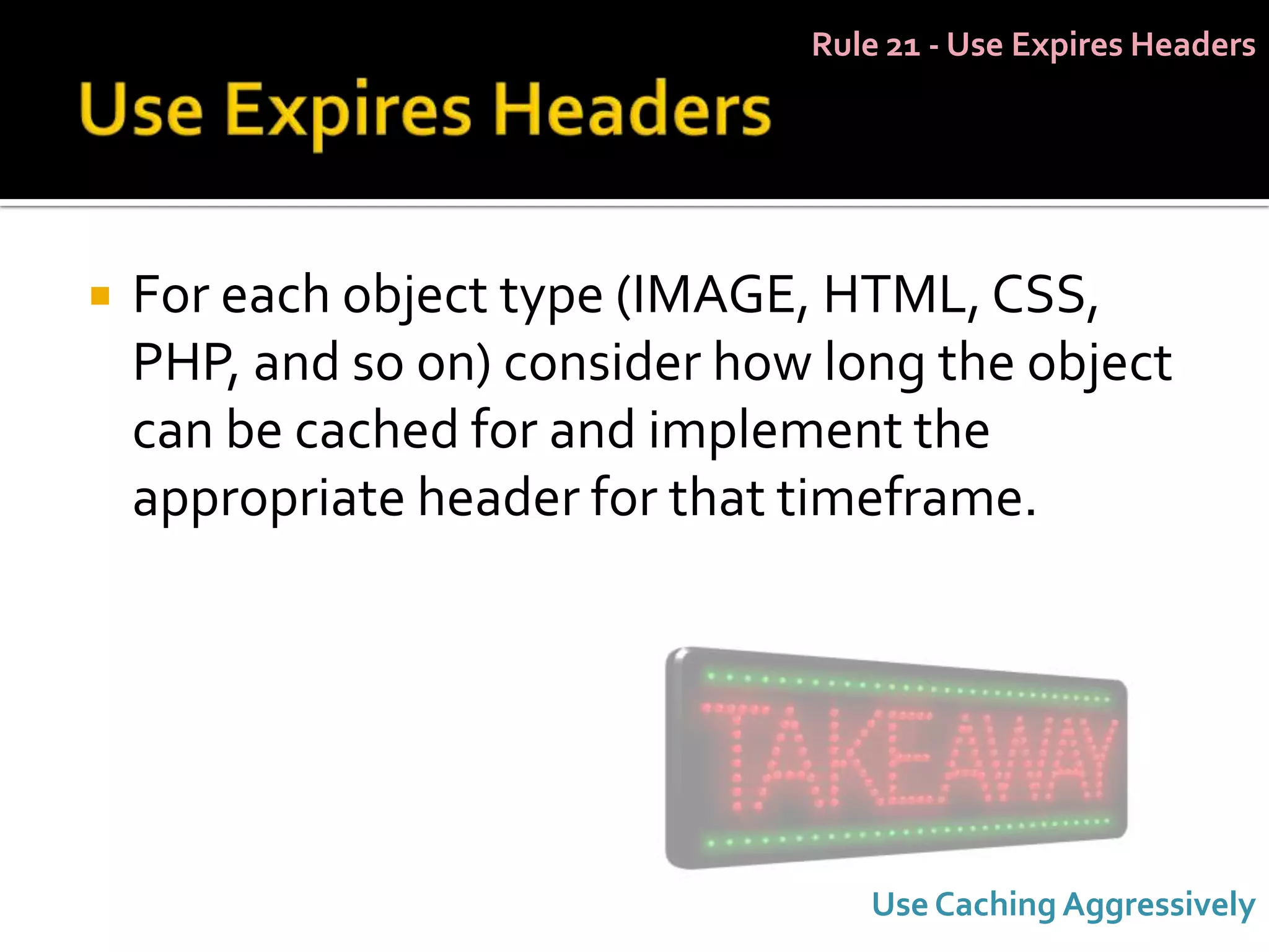 Rule 21 - Use Expires Headers




   For each object type (IMAGE, HTML, CSS,
    PHP, and so on) consider how long the object
    can be cached for and implement the
    appropriate header for that timeframe.




                                   Use Caching Aggressively
 